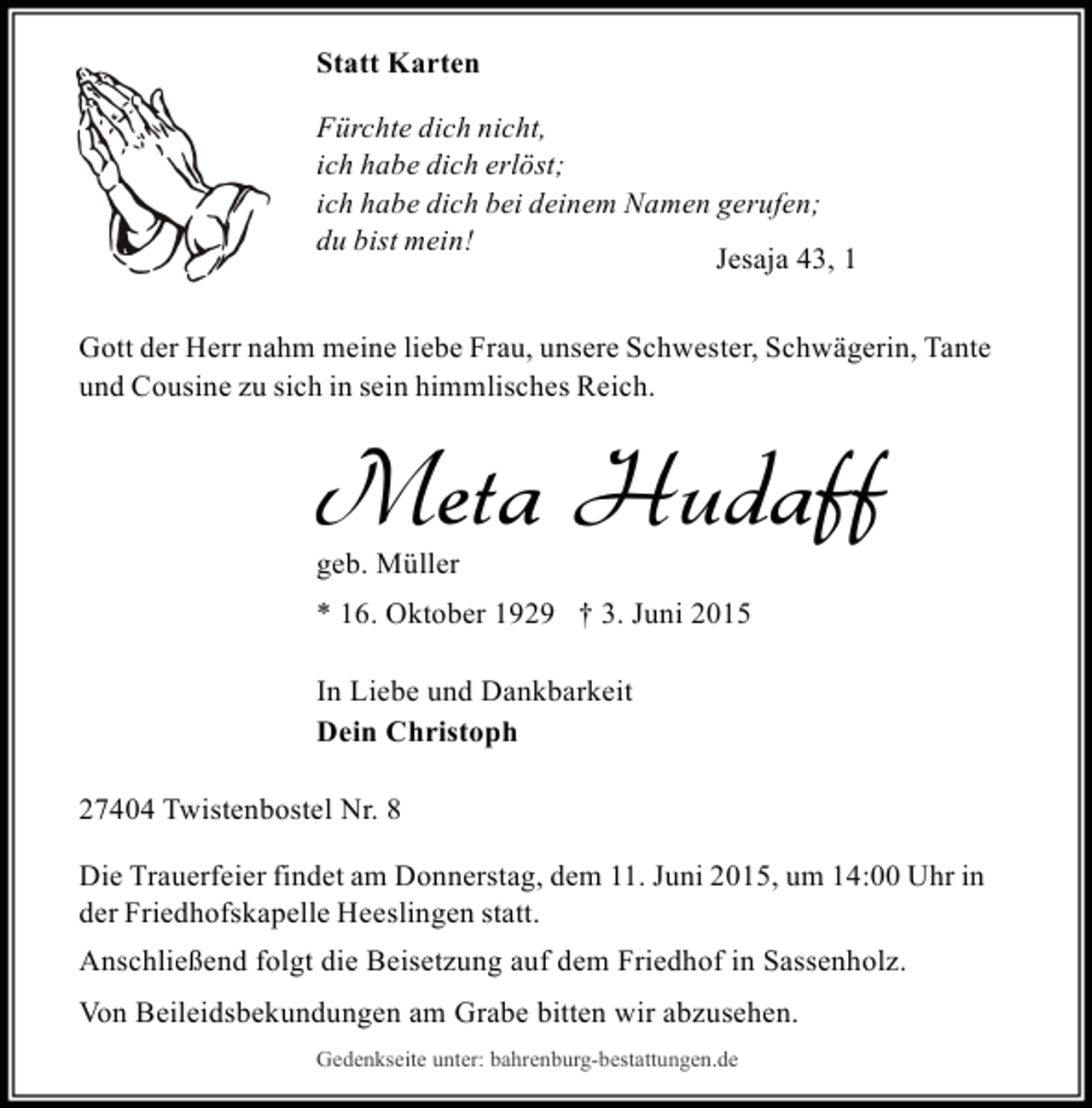 <p>Statt Karten<br />Fürchte dich nicht,<br />ich habe dich erlöst;<br />ich habe dich bei deinem Namen gerufen;<br />du bist mein!<br />Jesaja 43, 1<br />Gott der Herr nahm meine liebe Frau, unsere Schwester, Schwägerin, Tante<br />und Cousine zu sich in sein himmlisches Reich.</p><p>Meta Hudaff<br />geb. Müller</p><p>* 16. Oktober 1929 † 3. Juni 2015<br />In Liebe und Dankbarkeit<br />Dein Christoph<br />27404 Twistenbostel Nr. 8<br />Die Trauerfeier findet am Donnerstag, dem 11. Juni 2015, um 14:00 Uhr in<br />der Friedhofskapelle Heeslingen statt.<br />Anschließend folgt die Beisetzung auf dem Friedhof in Sassenholz.<br />Von Beileidsbekundungen am Grabe bitten wir abzusehen.<br />Gedenkseite unter: bahrenburg-bestattungen.de</p>