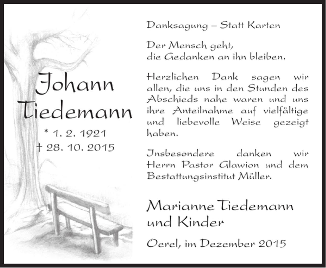 <p>Danksagung – Statt Karten<br />Der Mensch geht,<br />die Gedanken an ihn bleiben.</p><p>Johann<br />Tiedemann<br />* 1. 2. 1921<br />† 28. 10. 2015</p><p>Herzlichen Dank sagen wir<br />allen, die uns in den Stunden des<br />Abschieds nahe waren und uns<br />ihre Anteilnahme auf vielfältige<br />und liebevolle Weise gezeigt<br />haben.<br />Insbesondere<br />danken<br />wir<br />Herrn Pastor Glawion und dem<br />Bestattungsinstitut Müller.</p><p>Marianne Tiedemann<br />und Kinder<br />Oerel, im Dezember 2015</p>