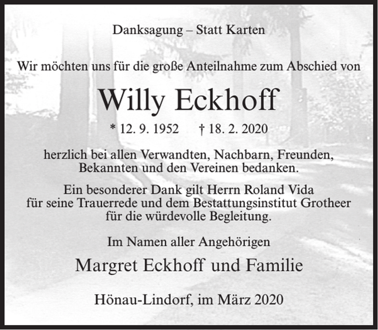 <p>Danksagung – Statt Karten<br />Wir möchten uns für die große Anteilnahme zum Abschied von</p><p>Willy Eckhoff<br />* 12. 9. 1952</p><p>† 18. 2. 2020</p><p>herzlich bei allen Verwandten, Nachbarn, Freunden,<br />Bekannten und den Vereinen bedanken.<br />Ein besonderer Dank gilt Herrn Roland Vida<br />für seine Trauerrede und dem Bestattungsinstitut Grotheer<br />für die würdevolle Begleitung.<br />Im Namen aller Angehörigen</p><p>Margret Eckhoff und Familie<br />Hönau-Lindorf, im März 2020</p>