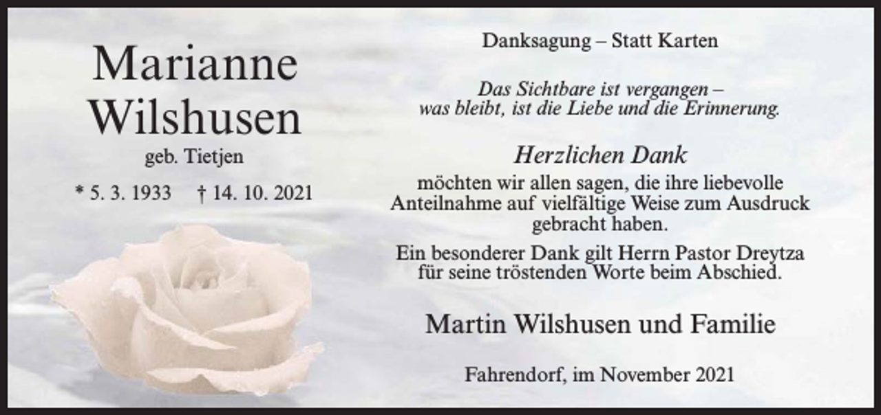 <p>Marianne<br />Wilshusen<br />geb. Tietjen</p><p>* 5. 3. 1933</p><p>† 14. 10. 2021</p><p>Danksagung – Statt Karten<br />Das Sichtbare ist vergangen –<br />was bleibt, ist die Liebe und die Erinnerung.</p><p>Herzlichen Dank<br />möchten wir allen sagen, die ihre liebevolle<br />Anteilnahme auf vielfältige Weise zum Ausdruck<br />gebracht haben.<br />Ein besonderer Dank gilt Herrn Pastor Dreytza<br />für seine tröstenden Worte beim Abschied.</p><p>Martin Wilshusen und Familie<br />Fahrendorf, im November 2021</p>