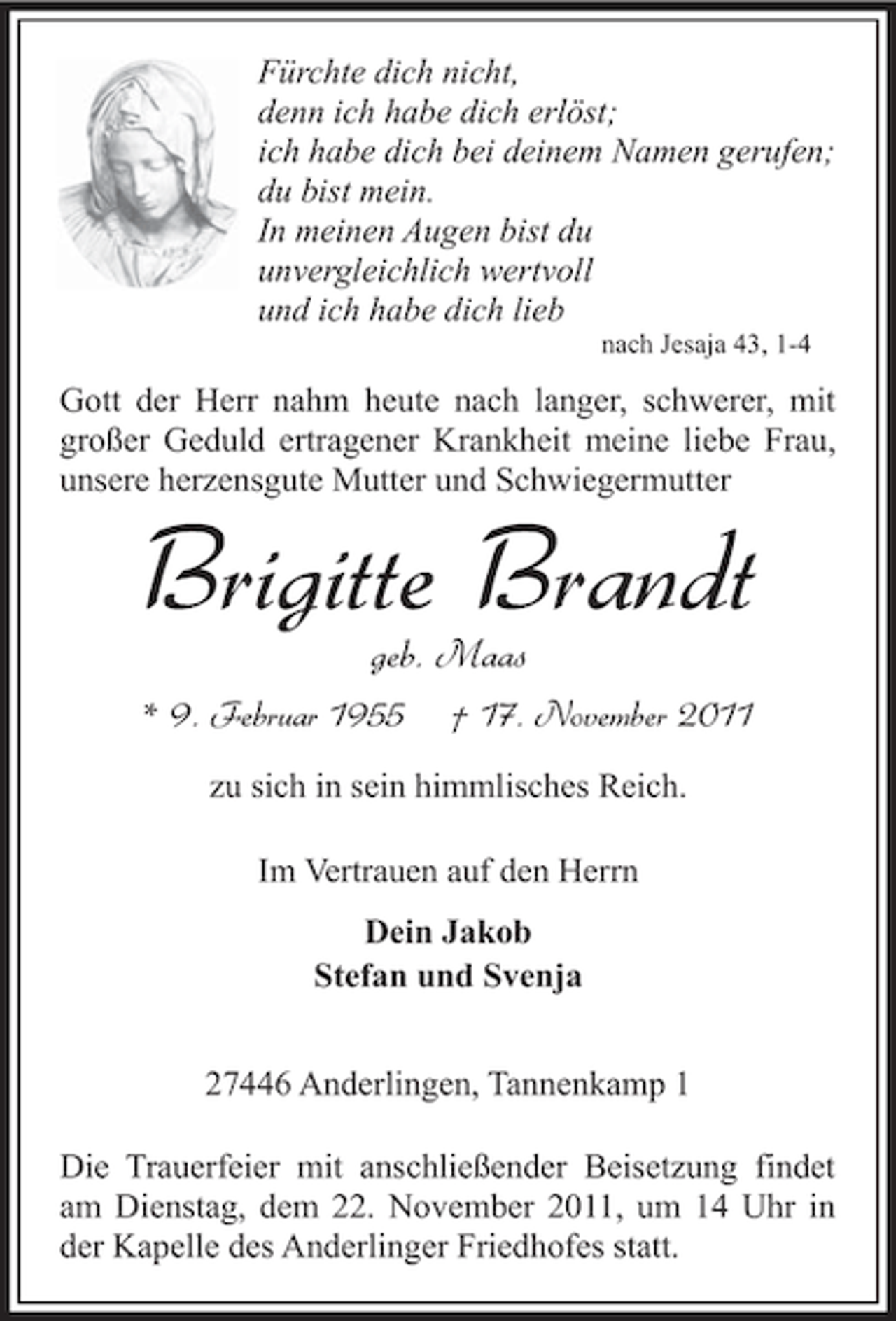 <p>Fürchte dich nicht,<br />denn ich habe dich erlöst;<br />ich habe dich bei deinem Namen gerufen;<br />du bist mein.<br />In meinen Augen bist du<br />unvergleichlich wertvoll<br />und ich habe dich lieb<br />nach Jesaja 43, 1-4</p><p>Gott der Herr nahm heute nach langer, schwerer, mit<br />großer Geduld ertragener Krankheit meine liebe Frau,<br />unsere herzensgute Mutter und Schwiegermutter</p><p>Brigitte Brandt<br />geb. Maas<br />* 9. Februar 1955</p><p>† 17. November 2011</p><p>zu sich in sein himmlisches Reich.<br />Im Vertrauen auf den Herrn<br />Dein Jakob<br />Stefan und Svenja<br />27446 Anderlingen, Tannenkamp 1<br />Die Trauerfeier mit anschließender Beisetzung findet<br />am Dienstag, dem 22. November 2011, um 14 Uhr in<br />der Kapelle des Anderlinger Friedhofes statt.</p>