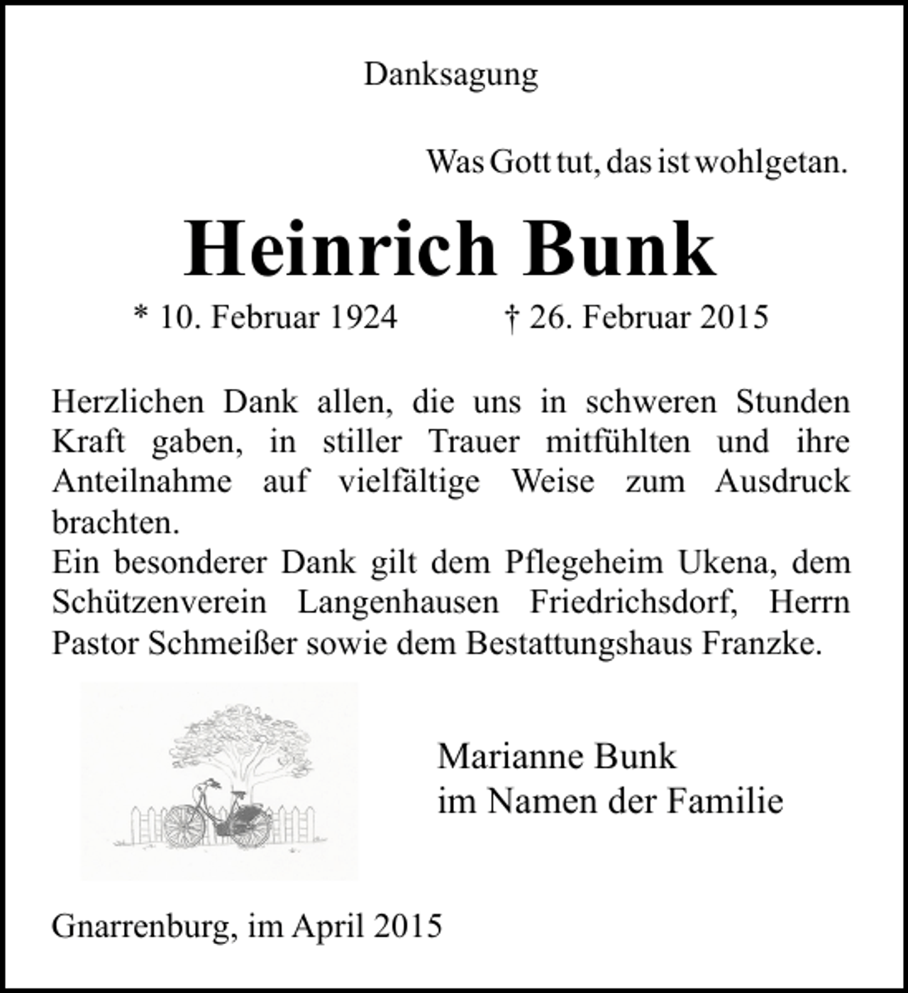 <p>Danksagung<br />Was Gott tut, das ist wohlgetan.</p><p>Heinrich Bunk</p><p>* 10. Februar 1924</p><p>† 26. Februar 2015</p><p>Herzlichen Dank allen, die uns in schweren Stunden<br />Kraft gaben, in stiller Trauer mitfühlten und ihre<br />Anteilnahme auf vielfältige Weise zum Ausdruck<br />brachten.<br />Ein besonderer Dank gilt dem Pflegeheim Ukena, dem<br />Schützenverein Langenhausen Friedrichsdorf, Herrn<br />Pastor Schmeißer sowie dem Bestattungshaus Franzke.</p><p>Marianne Bunk<br />im Namen der Familie<br />Gnarrenburg, im April 2015</p>
