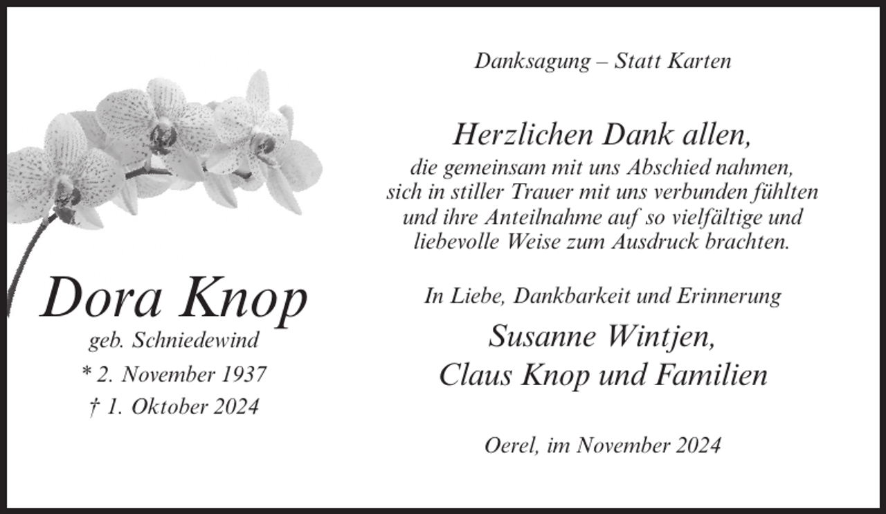 <p>Danksagung – Statt Karten</p><p>Herzlichen Dank allen,<br />die gemeinsam mit uns Abschied nahmen,<br />sich in stiller Trauer mit uns verbunden fühlten<br />und ihre Anteilnahme auf so vielfältige und<br />liebevolle Weise zum Ausdruck brachten.</p><p>Dora Knop<br />geb. Schniedewind<br />* 2. November 1937<br />† 1. Oktober 2024</p><p>In Liebe, Dankbarkeit und Erinnerung</p><p>Susanne Wintjen,<br />Claus Knop und Familien<br />Oerel, im November 2024</p>