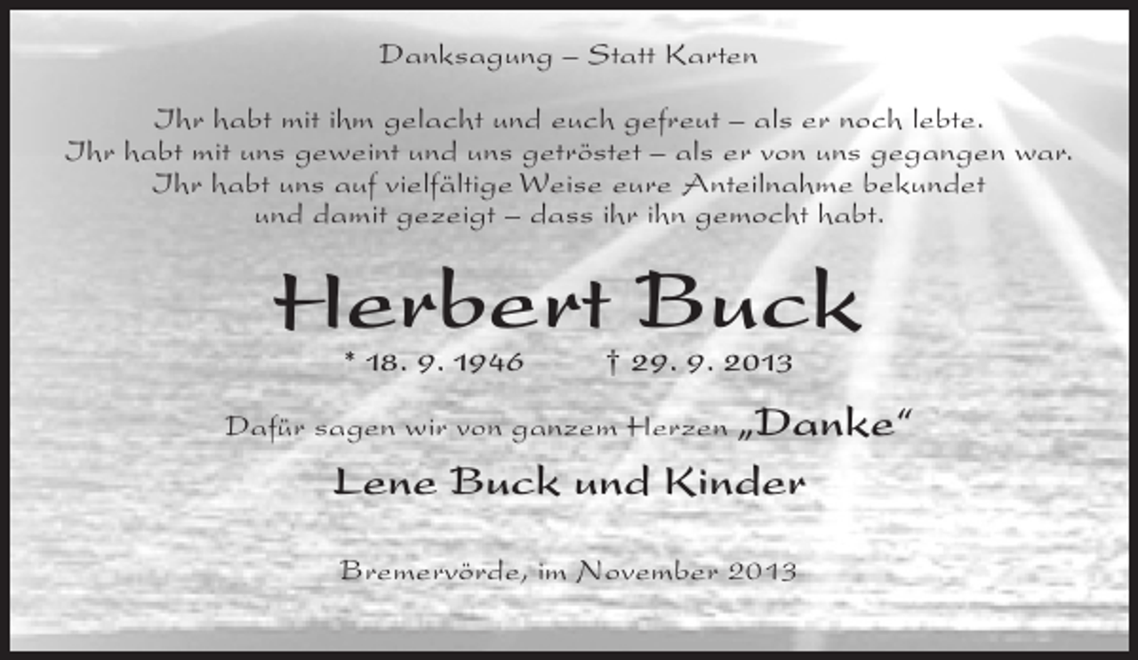 <p>Danksagung – Statt Karten<br />Ihr habt mit ihm gelacht und euch gefreut – als er noch lebte.<br />Ihr habt mit uns geweint und uns getröstet – als er von uns gegangen war.<br />Ihr habt uns auf vielfältige Weise eure Anteilnahme bekundet<br />und damit gezeigt – dass ihr ihn gemocht habt.</p><p>Herbert Buck<br />* 18. 9. 1946 † 29. 9. 2013</p><p>Dafür sagen wir von ganzem Herzen „Danke“</p><p>Lene Buck und Kinder<br />Bremervörde, im November 2013</p>