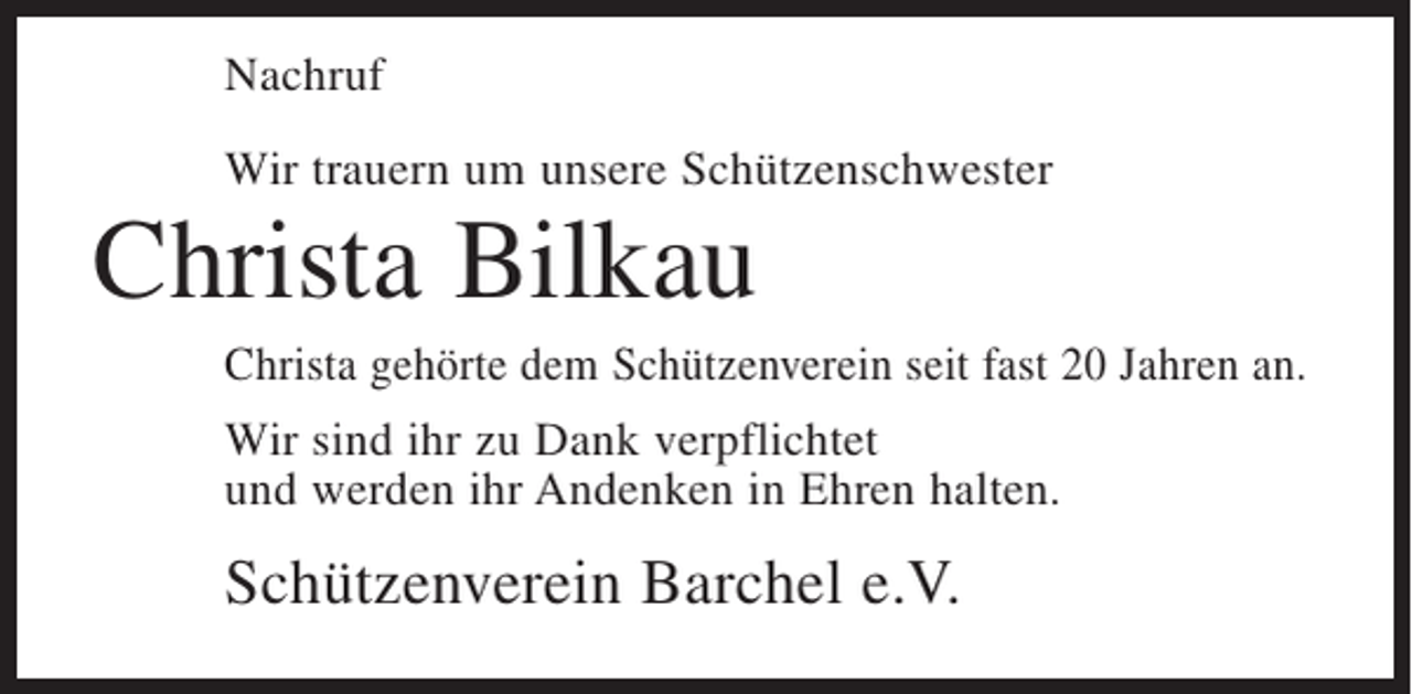 <p>Nachruf<br />Wir trauern um unsere Schützenschwester</p><p>Christa Bilkau<br />Christa gehörte dem Schützenverein seit fast 20 Jahren an.<br />Wir sind ihr zu Dank verpflichtet<br />und werden ihr Andenken in Ehren halten.</p><p>Schützenverein Barchel e.V.</p>