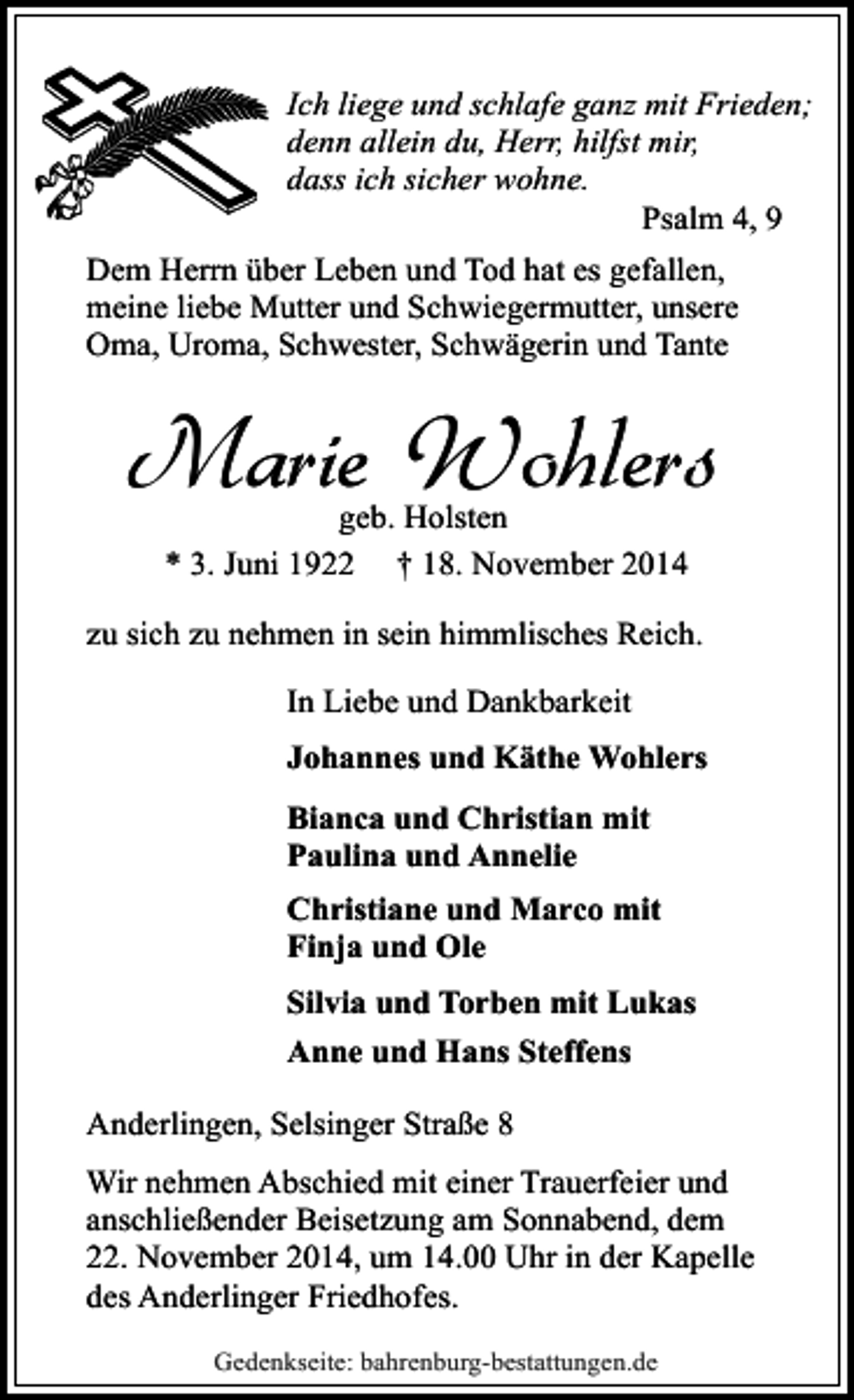 <p>Ich liege und schlafe ganz mit Frieden;<br />denn allein du, Herr, hilfst mir,<br />dass ich sicher wohne.<br />Psalm 4, 9<br />Dem Herrn über Leben und Tod hat es gefallen,<br />meine liebe Mutter und Schwiegermutter, unsere<br />Oma, Uroma, Schwester, Schwägerin und Tante</p><p>Marie Wohlers<br />geb. Holsten<br />* 3. Juni 1922 † 18. November 2014</p><p>zu sich zu nehmen in sein himmlisches Reich.<br />In Liebe und Dankbarkeit<br />Johannes und Käthe Wohlers<br />Bianca und Christian mit<br />Paulina und Annelie<br />Christiane und Marco mit<br />Finja und Ole<br />Silvia und Torben mit Lukas<br />Anne und Hans Steffens<br />Anderlingen, Selsinger Straße 8<br />Wir nehmen Abschied mit einer Trauerfeier und<br />anschließender Beisetzung am Sonnabend, dem<br />22. November 2014, um 14.00 Uhr in der Kapelle<br />des Anderlinger Friedhofes.<br />Gedenkseite: bahrenburg-bestattungen.de</p>