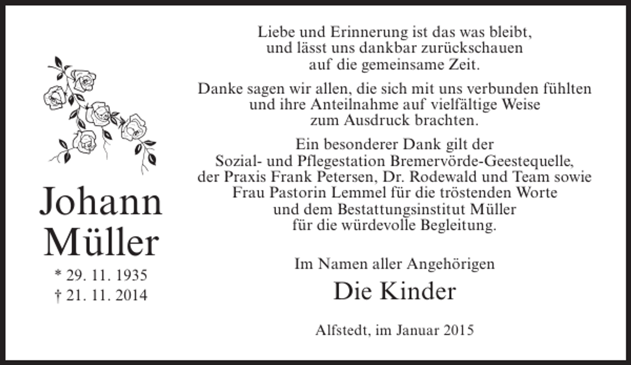 <p>Johann<br />Müller<br />* 29. 11. 1935<br />† 21. 11. 2014</p><p>Liebe und Erinnerung ist das was bleibt,<br />und lässt uns dankbar zurückschauen<br />auf die gemeinsame Zeit.<br />Danke sagen wir allen, die sich mit uns verbunden fühlten<br />und ihre Anteilnahme auf vielfältige Weise<br />zum Ausdruck brachten.<br />Ein besonderer Dank gilt der<br />Sozial- und Pflegestation Bremervörde-Geestequelle,<br />der Praxis Frank Petersen, Dr. Rodewald und Team sowie<br />Frau Pastorin Lemmel für die tröstenden Worte<br />und dem Bestattungsinstitut Müller<br />für die würdevolle Begleitung.<br />Im Namen aller Angehörigen</p><p>Die Kinder<br />Alfstedt, im Januar 2015</p>