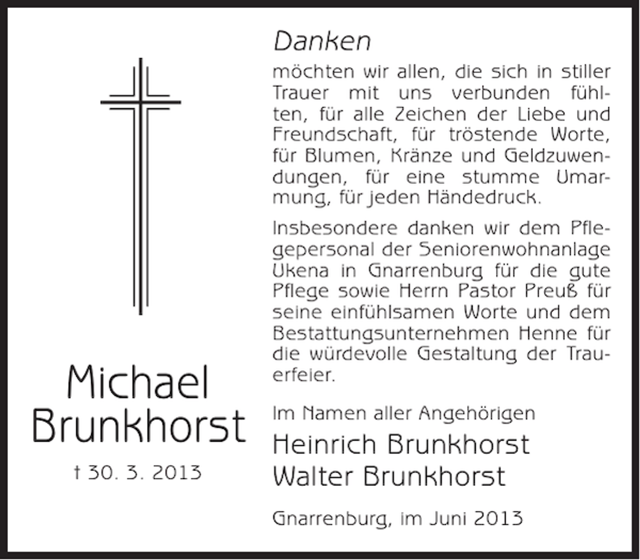 <p>Danken</p><p>Michael<br />Brunkhorst<br />† 30. 3. 2013</p><p>möchten wir allen, die sich in stiller<br />Trauer mit uns verbunden fühlten, für alle Zeichen der Liebe und<br />Freundschaft, für tröstende Worte,<br />für Blumen, Kränze und Geldzuwendungen, für eine stumme Umarmung, für jeden Händedruck.<br />Insbesondere danken wir dem Pflegepersonal der Seniorenwohnanlage<br />Ukena in Gnarrenburg für die gute<br />Pflege sowie Herrn Pastor Preuß für<br />seine einfühlsamen Worte und dem<br />Bestattungsunternehmen Henne für<br />die würdevolle Gestaltung der Trauerfeier.<br />Im Namen aller Angehörigen</p><p>Heinrich Brunkhorst<br />Walter Brunkhorst<br />Gnarrenburg, im Juni 2013</p>
