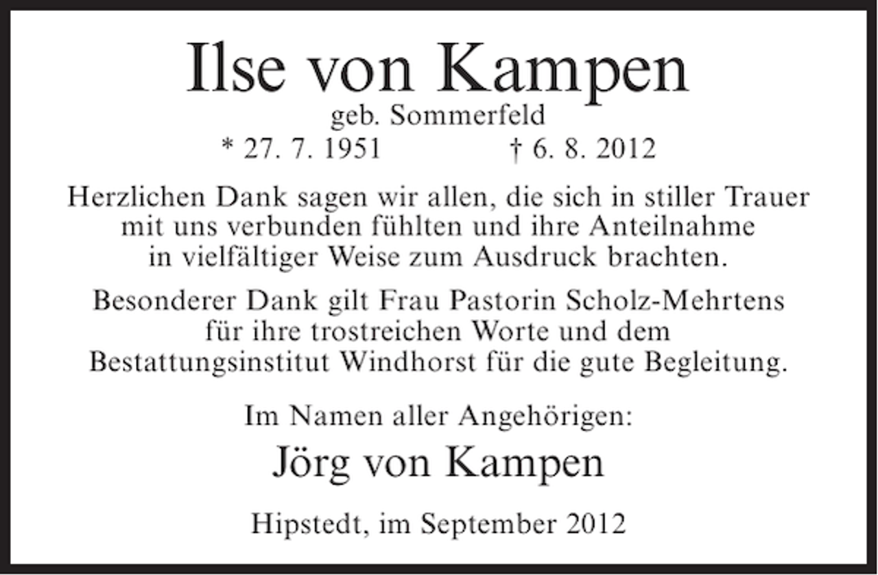 <p>Ilse von Kampen<br />geb. Sommerfeld<br />* 27. 7. 1951</p><p>† 6. 8. 2012</p><p>Herzlichen Dank sagen wir allen, die sich in stiller Trauer<br />mit uns verbunden fühlten und ihre Anteilnahme<br />in vielfältiger Weise zum Ausdruck brachten.<br />Besonderer Dank gilt Frau Pastorin Scholz-Mehrtens<br />für ihre trostreichen Worte und dem<br />Bestattungsinstitut Windhorst für die gute Begleitung.<br />Im Namen aller Angehörigen:</p><p>Jörg von Kampen<br />Hipstedt, im September 2012</p>
