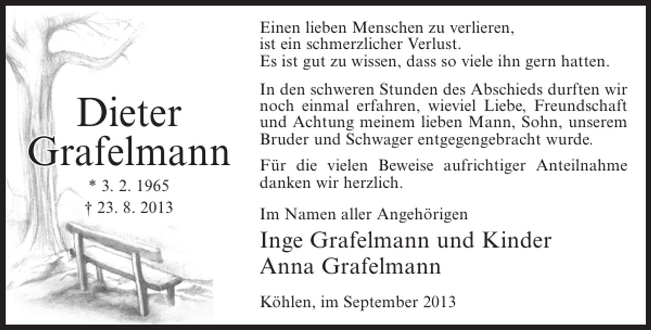 <p>Einen lieben Menschen zu verlieren,<br />ist ein schmerzlicher Verlust.<br />Es ist gut zu wissen, dass so viele ihn gern hatten.</p><p>Dieter<br />Grafelmann<br />* 3. 2. 1965<br />† 23. 8. 2013</p><p>In den schweren Stunden des Abschieds durften wir<br />noch einmal erfahren, wieviel Liebe, Freundschaft<br />und Achtung meinem lieben Mann, Sohn, unserem<br />Bruder und Schwager entgegengebracht wurde.<br />Für die vielen Beweise aufrichtiger Anteilnahme<br />danken wir herzlich.<br />Im Namen aller Angehörigen</p><p>Inge Grafelmann und Kinder<br />Anna Grafelmann<br />Köhlen, im September 2013</p>