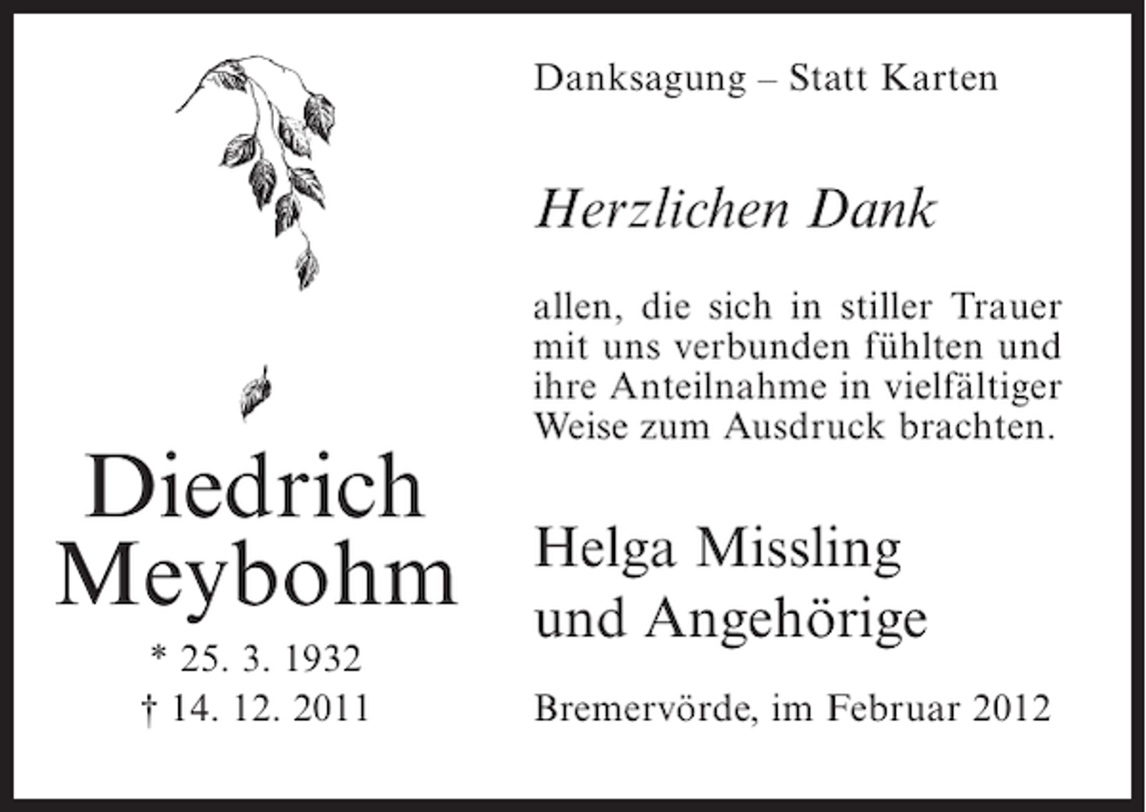 <p>Danksagung – Statt Karten</p><p>Herzlichen Dank<br />allen, die sich in stiller Trauer<br />mit uns verbunden fühlten und<br />ihre Anteilnahme in vielfältiger<br />Weise zum Ausdruck brachten.</p><p>Diedrich<br />Meybohm<br />* 25. 3. 1932<br />† 14. 12. 2011</p><p>Helga Missling<br />und Angehörige<br />Bremervörde, im Februar 2012</p>