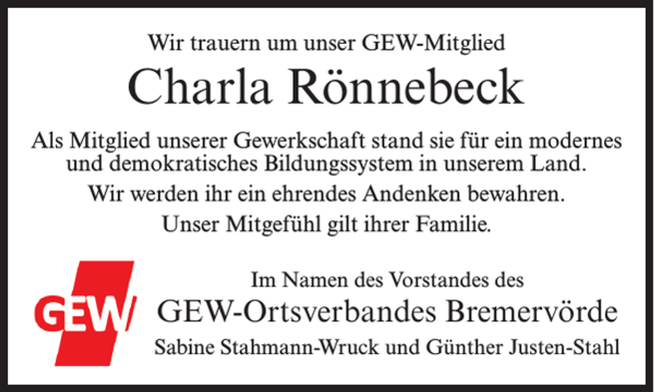 <p>Wir trauern um unser GEW-Mitglied</p><p>Charla Rönnebeck<br />Als Mitglied unserer Gewerkschaft stand sie für ein modernes<br />und demokratisches Bildungssystem in unserem Land.<br />Wir werden ihr ein ehrendes Andenken bewahren.<br />Unser Mitgefühl gilt ihrer Familie.<br />Im Namen des Vorstandes des</p><p>GEW-Ortsverbandes Bremervörde<br />Sabine Stahmann-Wruck und Günther Justen-Stahl</p>