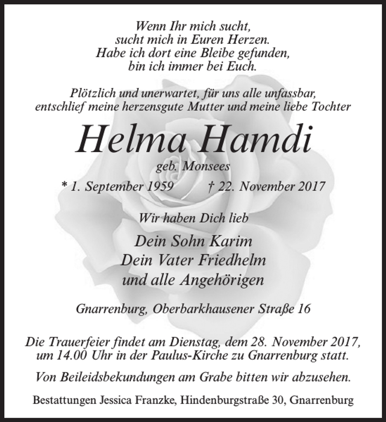 <p>Wenn Ihr mich sucht,<br />sucht mich in Euren Herzen.<br />Habe ich dort eine Bleibe gefunden,<br />bin ich immer bei Euch.<br />Plötzlich und unerwartet, für uns alle unfassbar,<br />entschlief meine herzensgute Mutter und meine liebe Tochter</p><p>Helma Hamdi<br />geb. Monsees</p><p>* 1. September 1959 † 22. November 2017<br />Wir haben Dich lieb</p><p>Dein Sohn Karim<br />Dein Vater Friedhelm<br />und alle Angehörigen<br />Gnarrenburg, Oberbarkhausener Straße 16<br />Die Trauerfeier findet am Dienstag, dem 28. November 2017,<br />um 14.00 Uhr in der Paulus-Kirche zu Gnarrenburg statt.<br />Von Beileidsbekundungen am Grabe bitten wir abzusehen.<br />Bestattungen Jessica Franzke, Hindenburgstraße 30, Gnarrenburg</p>