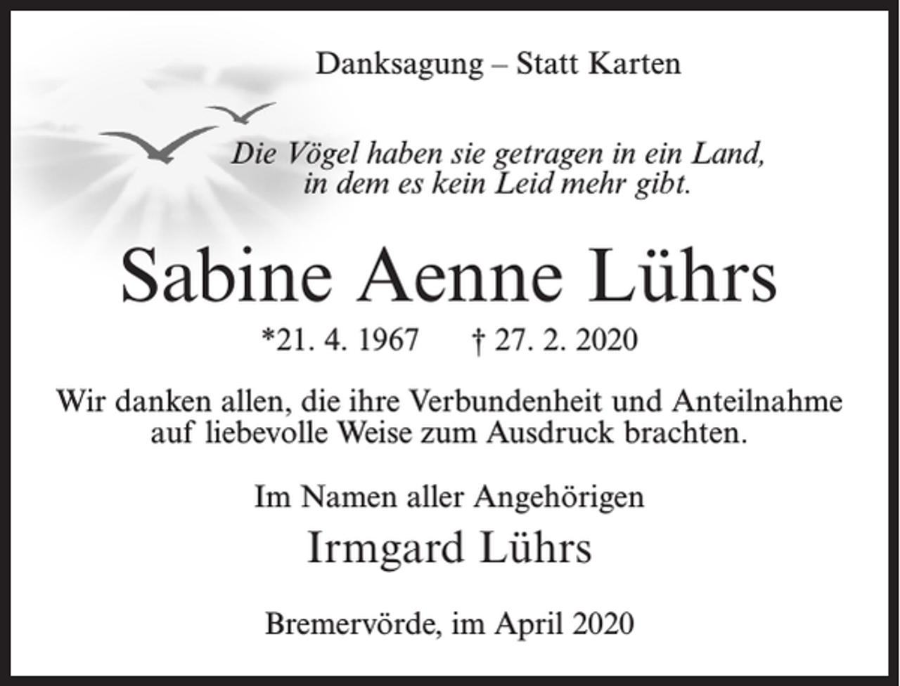 <p>Danksagung – Statt Karten<br />Die Vögel haben sie getragen in ein Land,<br />in dem es kein Leid mehr gibt.</p><p>Sabine Aenne Lührs<br />*21. 4. 1967</p><p>† 27. 2. 2020</p><p>Wir danken allen, die ihre Verbundenheit und Anteilnahme<br />auf liebevolle Weise zum Ausdruck brachten.<br />Im Namen aller Angehörigen</p><p>Irmgard Lührs<br />Bremervörde, im April 2020</p>