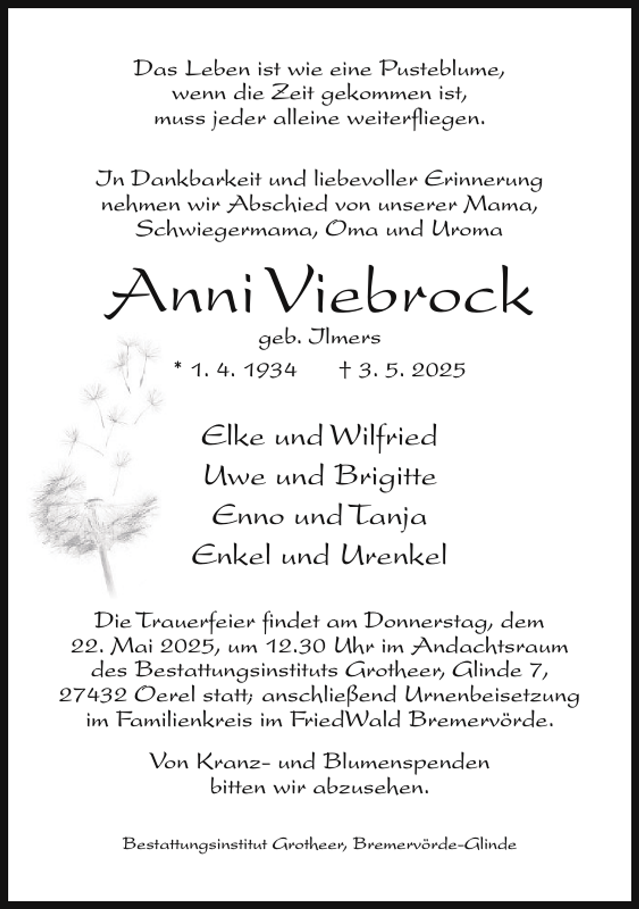 <p>Das Leben ist wie eine Pusteblume,<br />wenn die Zeit gekommen ist,<br />muss jeder alleine weiterﬂiegen.<br />In Dankbarkeit und liebevoller Erinnerung<br />nehmen wir Abschied von unserer Mama,<br />Schwiegermama, Oma und Uroma</p><p>Anni Viebrock<br />geb. Ilmers<br />* 1. 4. 1934<br />† 3. 5. 2025</p><p>Elke und Wilfried<br />Uwe und Brigitte<br />Enno und Tanja<br />Enkel und Urenkel<br />Die Trauerfeier ﬁndet am Donnerstag, dem<br />22. Mai 2025, um 12.30 Uhr im Andachtsraum<br />des Bestattungsinstituts Grotheer, Glinde 7,<br />27432 Oerel statt; anschließend Urnenbeisetzung<br />im Familienkreis im FriedWald Bremervörde.<br />Von Kranz- und Blumenspenden<br />bitten wir abzusehen.<br />Bestattungsinstitut Grotheer, Bremervörde-Glinde</p>