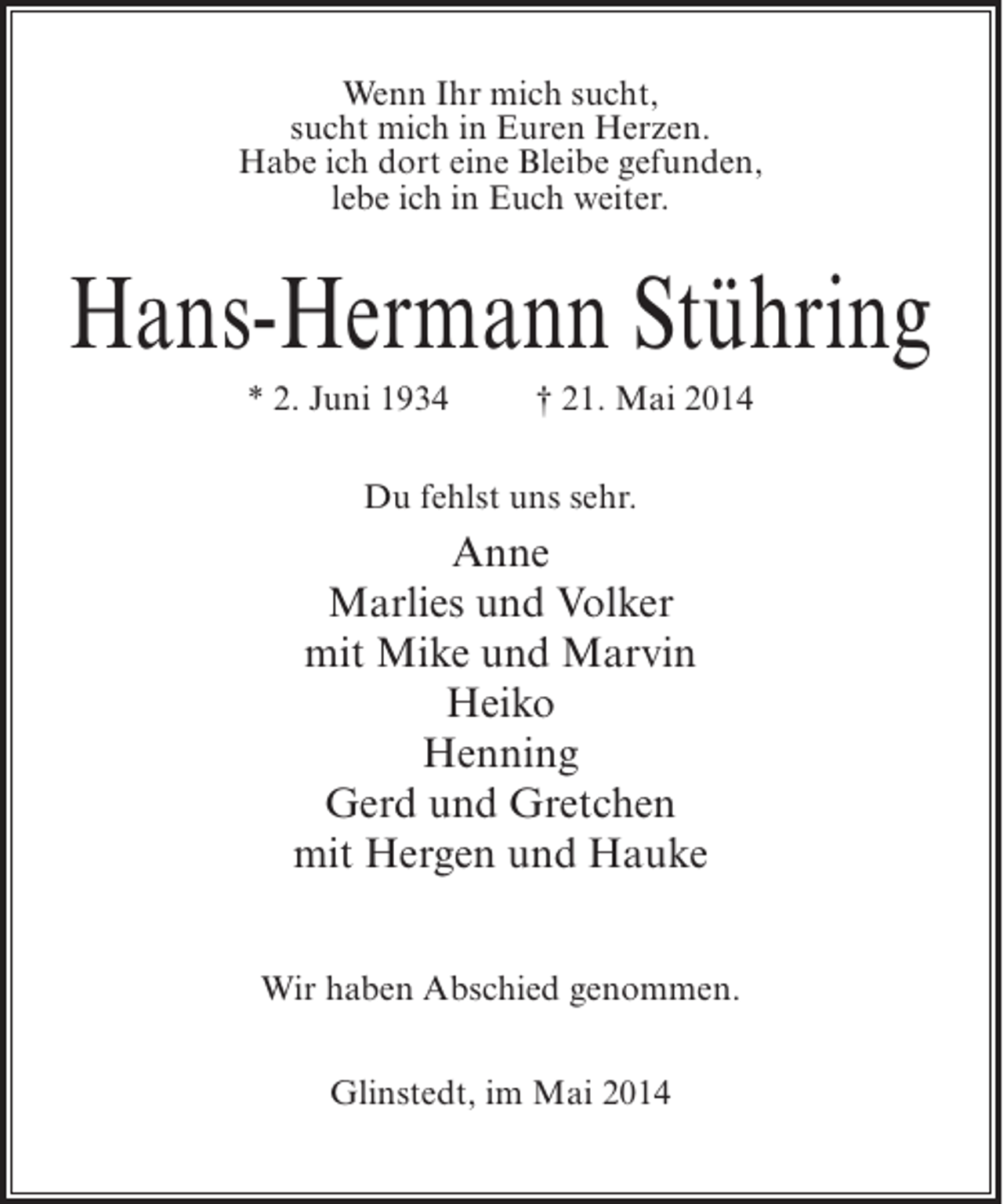 <p>Wenn Ihr mich sucht,<br />sucht mich in Euren Herzen.<br />Habe ich dort eine Bleibe gefunden,<br />lebe ich in Euch weiter.</p><p>Hans-Hermann Stühring<br />* 2. Juni 1934 † 21. Mai 2014<br />Du fehlst uns sehr.</p><p>Anne<br />Marlies und Volker<br />mit Mike und Marvin<br />Heiko<br />Henning<br />Gerd und Gretchen<br />mit Hergen und Hauke<br />Wir haben Abschied genommen.<br />Glinstedt, im Mai 2014</p>