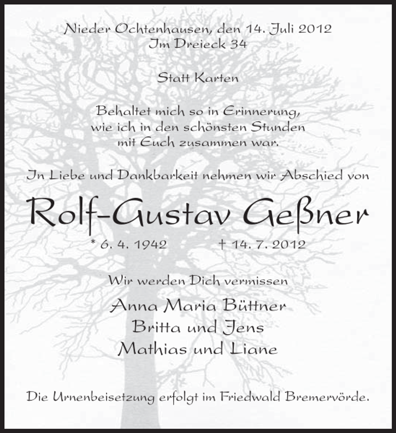 <p>Nieder Ochtenhausen, den 14. Juli 2012<br />Im Dreieck 34<br />Statt Karten<br />Behaltet mich so in Erinnerung,<br />wie ich in den schönsten Stunden<br />mit Euch zusammen war.<br />In Liebe und Dankbarkeit nehmen wir Abschied von</p><p>Rolf-Gustav Geßner<br />* 6. 4. 1942</p><p>† 14. 7. 2012</p><p>Wir werden Dich vermissen</p><p>Anna Maria Büttner<br />Britta und Jens<br />Mathias und Liane<br />Die Urnenbeisetzung erfolgt im Friedwald Bremervörde.</p>