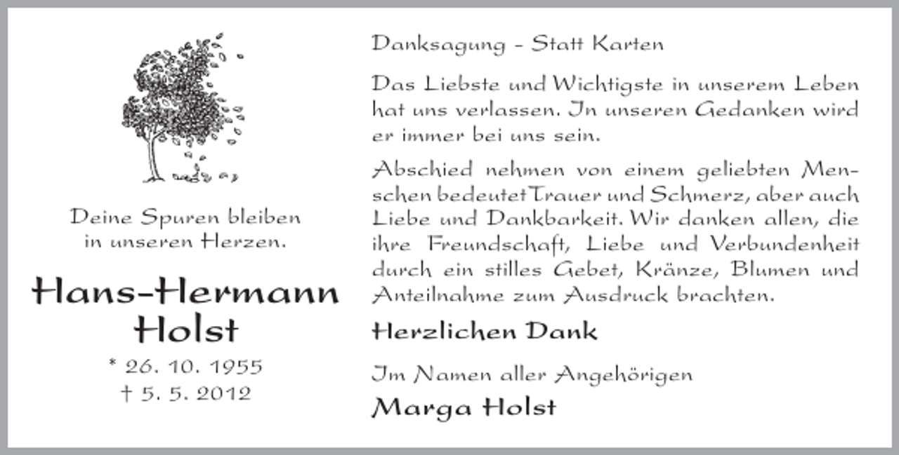<p>Danksagung - Statt Karten</p><p>Deine Spuren bleiben<br />in unseren Herzen.</p><p>Hans-Hermann<br />Holst<br />* 26. 10. 1955<br />† 5. 5. 2012</p><p>Das Liebste und Wichtigste in unserem Leben<br />hat uns verlassen. In unseren Gedanken wird<br />er immer bei uns sein.<br />Abschied nehmen von einem geliebten Menschen bedeutet Trauer und Schmerz, aber auch<br />Liebe und Dankbarkeit. Wir danken allen, die<br />ihre Freundschaft, Liebe und Verbundenheit<br />durch ein stilles Gebet, Kränze, Blumen und<br />Anteilnahme zum Ausdruck brachten.</p><p>Herzlichen Dank<br />Im Namen aller Angehörigen</p><p>Marga Holst</p>