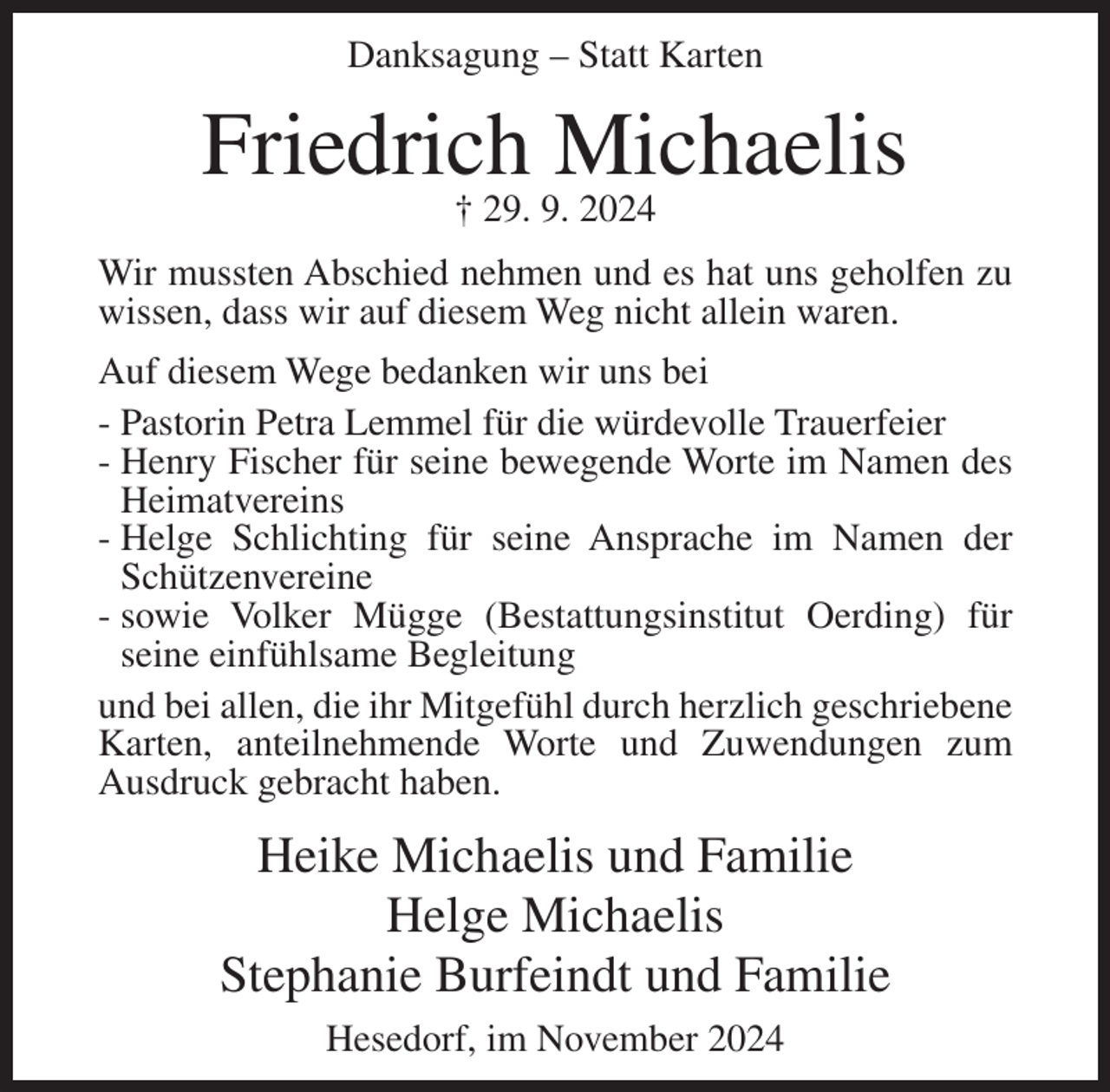 <p>Danksagung – Statt Karten</p><p>Friedrich Michaelis<br />† 29. 9. 2024<br />Wir mussten Abschied nehmen und es hat uns geholfen zu<br />wissen, dass wir auf diesem Weg nicht allein waren.<br />Auf diesem Wege bedanken wir uns bei<br />- Pastorin Petra Lemmel für die würdevolle Trauerfeier<br />- Henry Fischer für seine bewegende Worte im Namen des<br />Heimatvereins<br />- Helge Schlichting für seine Ansprache im Namen der<br />Schützenvereine<br />- sowie Volker Mügge (Bestattungsinstitut Oerding) für<br />seine einfühlsame Begleitung<br />und bei allen, die ihr Mitgefühl durch herzlich geschriebene<br />Karten, anteilnehmende Worte und Zuwendungen zum<br />Ausdruck gebracht haben.</p><p>Heike Michaelis und Familie<br />Helge Michaelis<br />Stephanie Burfeindt und Familie<br />Hesedorf, im November 2024</p>