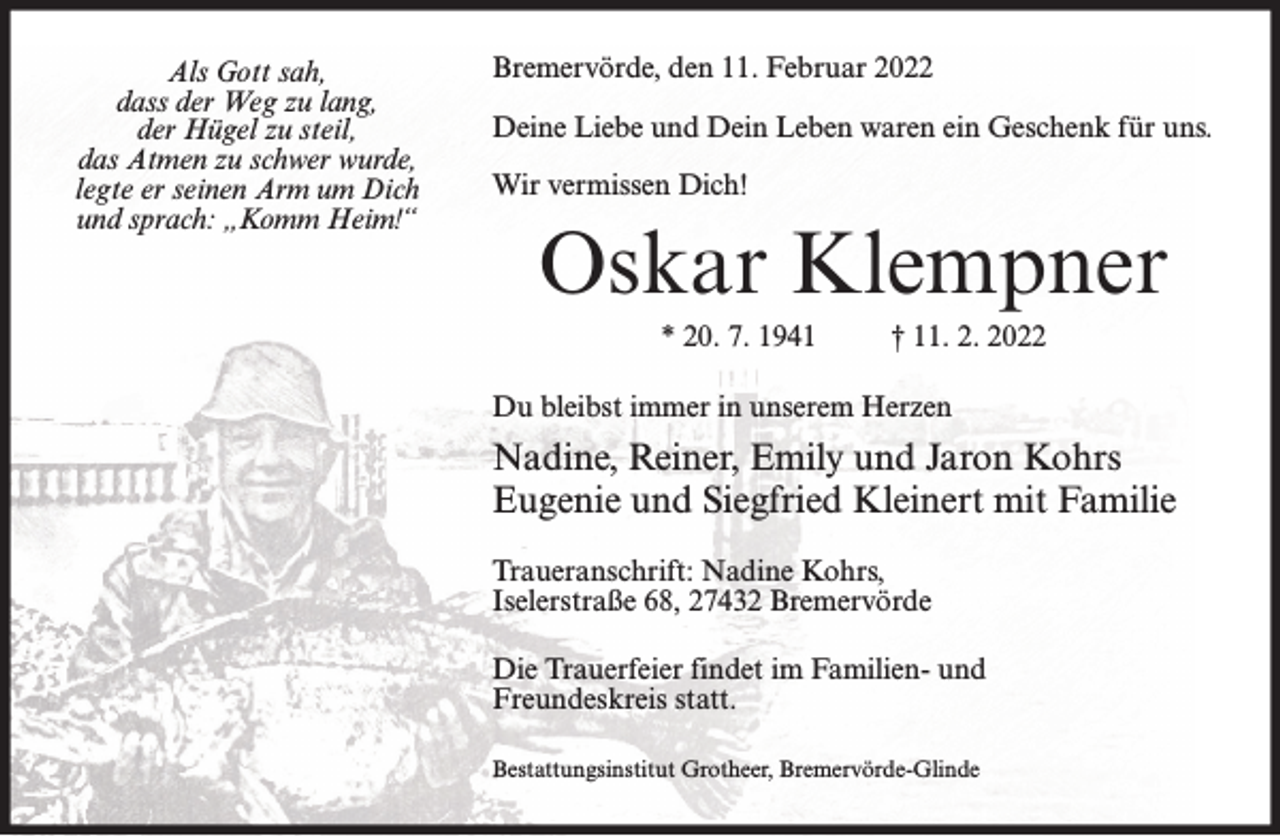 <p>Als Gott sah,<br />dass der Weg zu lang,<br />der Hügel zu steil,<br />das Atmen zu schwer wurde,<br />legte er seinen Arm um Dich<br />und sprach: „Komm Heim!“</p><p>Bremervörde, den 11. Februar 2022<br />Deine Liebe und Dein Leben waren ein Geschenk für uns.<br />Wir vermissen Dich!</p><p>Oskar Klempner<br />* 20. 7. 1941</p><p>† 11. 2. 2022</p><p>Du bleibst immer in unserem Herzen</p><p>Nadine, Reiner, Emily und Jaron Kohrs<br />Eugenie und Siegfried Kleinert mit Familie<br />Traueranschrift: Nadine Kohrs,<br />Iselerstraße 68, 27432 Bremervörde<br />Die Trauerfeier findet im Familien- und<br />Freundeskreis statt.<br />Bestattungsinstitut Grotheer, Bremervörde-Glinde</p>
