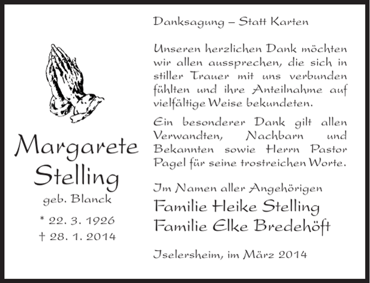 <p>Danksagung – Statt Karten</p><p>Margarete<br />Stelling<br />geb. Blanck</p><p>* 22. 3. 1926<br />† 28. 1. 2014</p><p>Unseren herzlichen Dank möchten<br />wir allen aussprechen, die sich in<br />stiller Trauer mit uns verbunden<br />fühlten und ihre Anteilnahme auf<br />vielfältige Weise bekundeten.<br />Ein besonderer Dank gilt allen<br />Verwandten,<br />Nachbarn<br />und<br />Bekannten sowie Herrn Pastor<br />Pagel für seine trostreichen Worte.<br />Im Namen aller Angehörigen</p><p>Familie Heike Stelling<br />Familie Elke Bredehöft<br />Iselersheim, im März 2014</p>