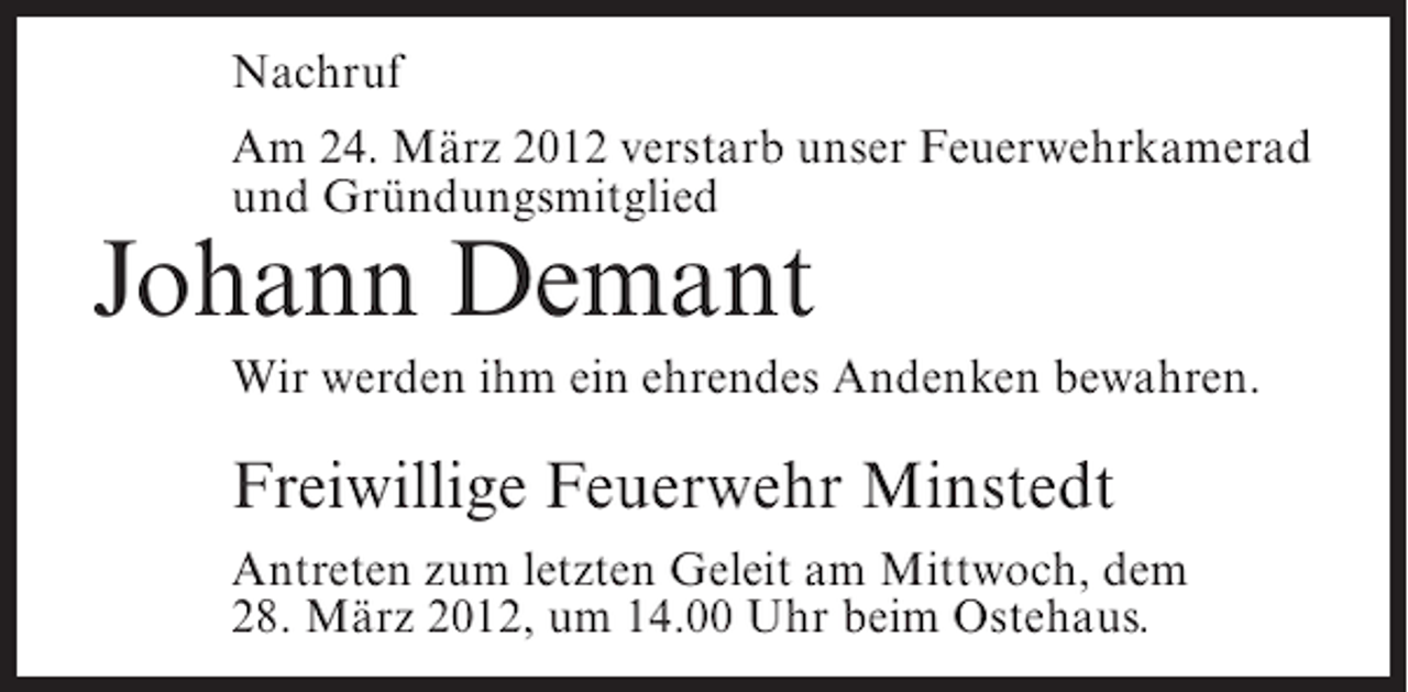 <p>Nachruf<br />Am 24. März 2012 verstarb unser Feuerwehrkamerad<br />und Gründungsmitglied</p><p>Johann Demant<br />Wir werden ihm ein ehrendes Andenken bewahren.</p><p>Freiwillige Feuerwehr Minstedt<br />Antreten zum letzten Geleit am Mittwoch, dem<br />28. März 2012, um 14.00 Uhr beim Ostehaus.</p>