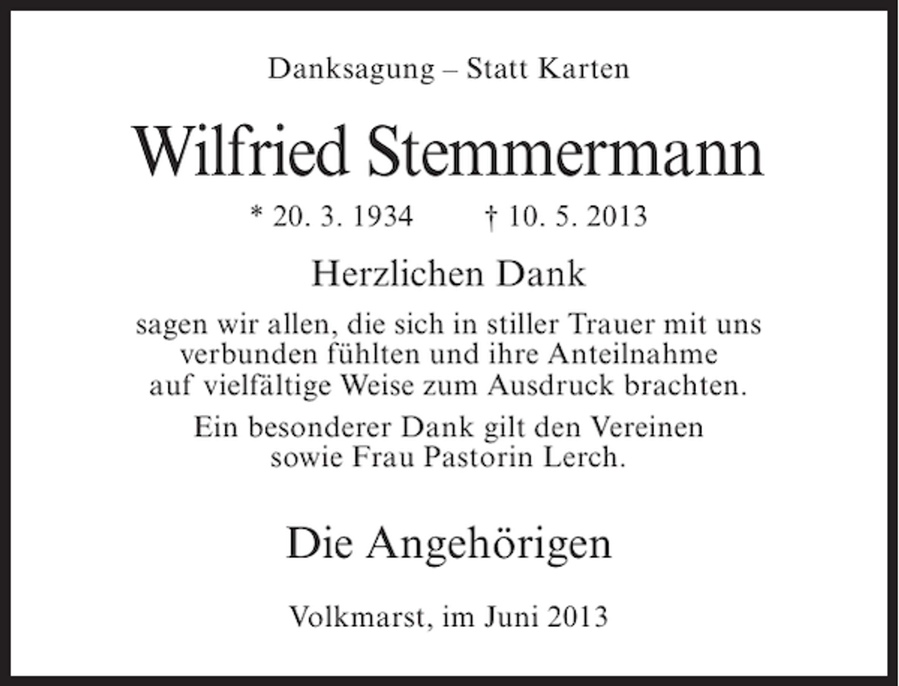 <p>Danksagung – Statt Karten</p><p>Wilfried Stemmermann<br />* 20. 3. 1934</p><p>† 10. 5. 2013</p><p>Herzlichen Dank<br />sagen wir allen, die sich in stiller Trauer mit uns<br />verbunden fühlten und ihre Anteilnahme<br />auf vielfältige Weise zum Ausdruck brachten.<br />Ein besonderer Dank gilt den Vereinen<br />sowie Frau Pastorin Lerch.</p><p>Die Angehörigen<br />Volkmarst, im Juni 2013</p>