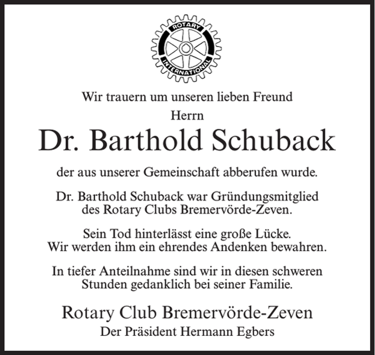 <p>Wir trauern um unseren lieben Freund<br />Herrn</p><p>Dr. Barthold Schuback<br />der aus unserer Gemeinschaft abberufen wurde.<br />Dr. Barthold Schuback war Gründungsmitglied<br />des Rotary Clubs Bremervörde-Zeven.<br />Sein Tod hinterlässt eine große Lücke.<br />Wir werden ihm ein ehrendes Andenken bewahren.<br />In tiefer Anteilnahme sind wir in diesen schweren<br />Stunden gedanklich bei seiner Familie.</p><p>Rotary Club Bremervörde-Zeven<br />Der Präsident Hermann Egbers</p>