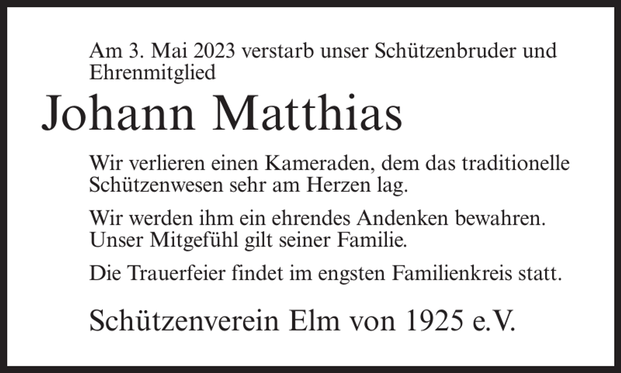 <p>Am 3. Mai 2023 verstarb unser Schützenbruder und<br />Ehrenmitglied</p><p>Johann Matthias</p><p>Wir verlieren einen Kameraden, dem das traditionelle<br />Schützenwesen sehr am Herzen lag.<br />Wir werden ihm ein ehrendes Andenken bewahren.<br />Unser Mitgefühl gilt seiner Familie.<br />Die Trauerfeier findet im engsten Familienkreis statt.</p><p>Schützenverein Elm von 1925 e.V.</p>