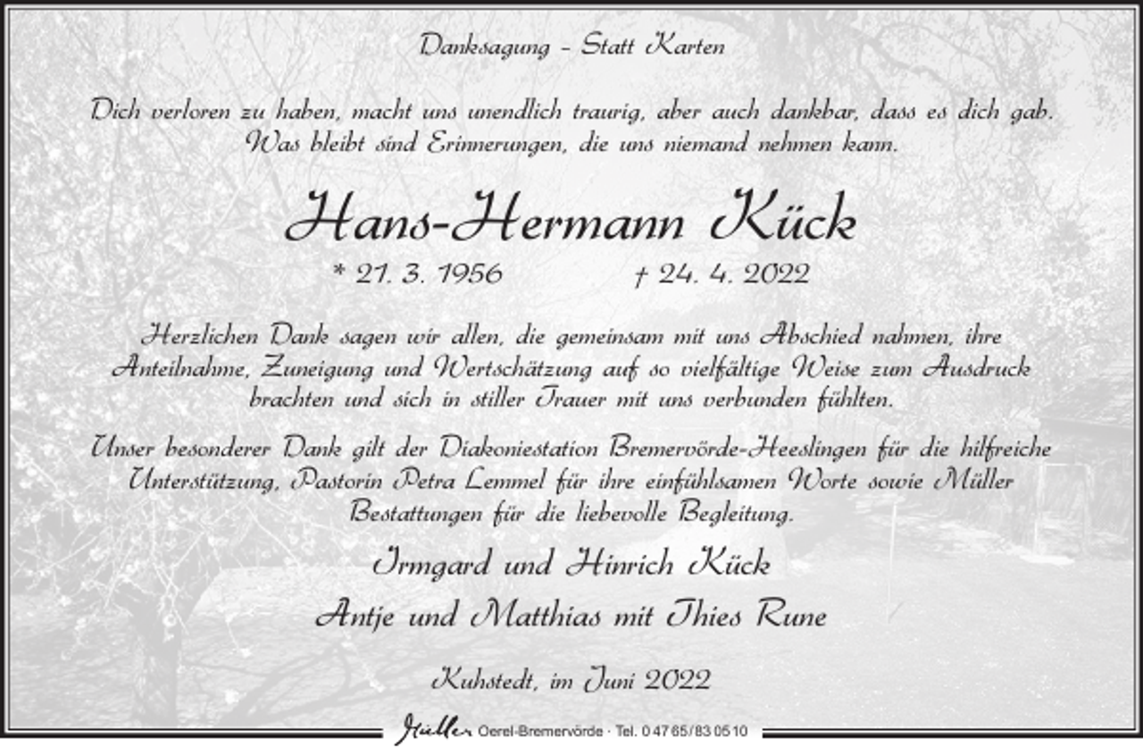 <p>Danksagung – Statt Karten<br />Dich verloren zu haben, macht uns unendlich traurig, aber auch dankbar, dass es dich gab.<br />Was bleibt sind Erinnerungen, die uns niemand nehmen kann.</p><p>Hans-Hermann Kück<br />* 21. 3. 1956</p><p>† 24. 4. 2022</p><p>Herzlichen Dank sagen wir allen, die gemeinsam mit uns Abschied nahmen, ihre<br />Anteilnahme, Zuneigung und Wertschätzung auf so vielfältige Weise zum Ausdruck<br />brachten und sich in stiller Trauer mit uns verbunden fühlten.<br />Unser besonderer Dank gilt der Diakoniestation Bremervörde-Heeslingen für die hilfreiche<br />Unterstützung, Pastorin Petra Lemmel für ihre einfühlsamen Worte sowie Müller<br />Bestattungen für die liebevolle Begleitung.</p><p>Irmgard und Hinrich Kück<br />Antje und Matthias mit Thies Rune<br />Kuhstedt, im Juni 2022<br />Oerel-Bremervörde ∙ Tel. 0 47 65/83 0510</p>