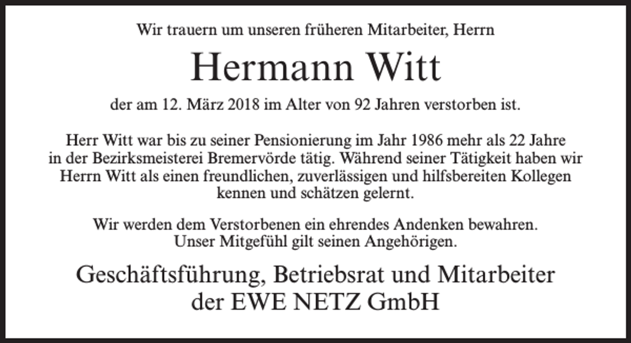 <p>Wir trauern um unseren früheren Mitarbeiter, Herrn</p><p>Hermann Witt<br />der am 12. März 2018 im Alter von 92 Jahren verstorben ist.<br />Herr Witt war bis zu seiner Pensionierung im Jahr 1986 mehr als 22 Jahre<br />in der Bezirksmeisterei Bremervörde tätig. Während seiner Tätigkeit haben wir<br />Herrn Witt als einen freundlichen, zuverlässigen und hilfsbereiten Kollegen<br />kennen und schätzen gelernt.<br />Wir werden dem Verstorbenen ein ehrendes Andenken bewahren.<br />Unser Mitgefühl gilt seinen Angehörigen.</p><p>Geschäftsführung, Betriebsrat und Mitarbeiter<br />der EWE NETZ GmbH</p>