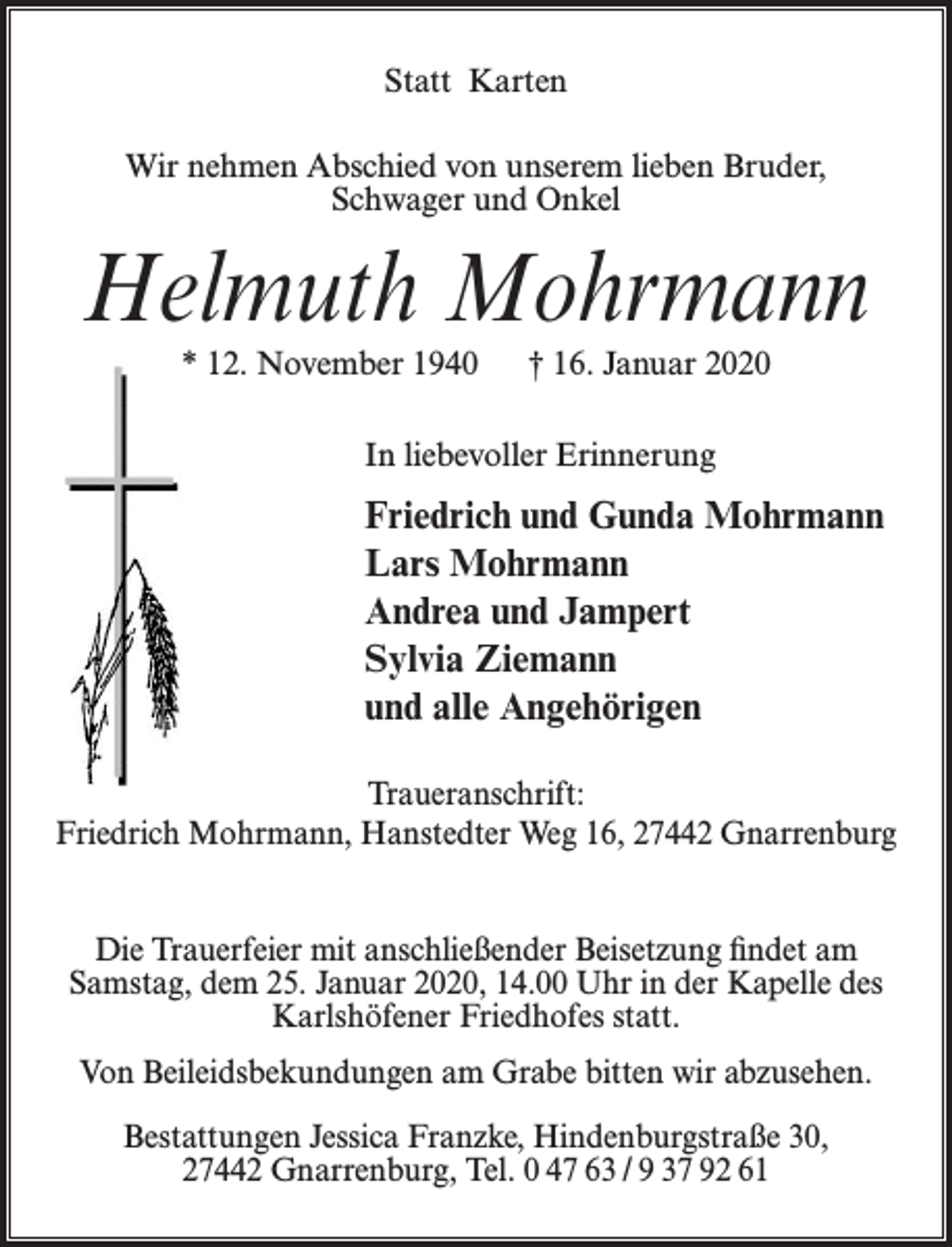 <p>Wir nehmen Abschied von unserem lieben Bruder<br />Schwager<br />und Onkel<br />Statt Karten</p><p>Helmuth Mohrmann<br />Wir nehmen Abschied von unserem lieben Bruder,<br />Schwager und Onkel</p><p>Helmuth<br />Mohrmann<br />* 12. November 1940<br />† 16. Januar 2020<br />* 12. November 1940</p><p>† 16. Januar 2020</p><p>In liebevoller Erinnerung<br />In liebevoller Erinnerung</p><p>Friedrich<br />undGunda<br />Gunda<br />Mohrman<br />Friedrich und<br />Mohrmann<br />LarsMohrmann<br />Mohrmann<br />Lars<br />Andrea<br />und Jampert<br />Andrea und<br />Jampert<br />Sylvia<br />Ziemann<br />Sylvia Ziemann<br />und alle Angehörigen<br />und<br />alle Angehörigen<br />Traueranschrift:<br />Traueranschrift:<br />Friedrich Mohrmann,<br />Friedrich Mohrmann, Hanstedter Weg 16, 27442 Gnarrenburg</p><p>Hanstedter Weg 16, 27442 Gnarrenburg</p><p>Die Trauerfeier<br />anschließender<br />Beisetzung<br />Die Trauerfeier mit<br />mit anschließender<br />Beisetzung<br />findet am find<br />Samstag,<br />dem 25. Januar<br />2020,Januar<br />14.00 Uhr<br />in der Kapelle<br />am Samstag,<br />den 25.<br />2020,<br />14.00 des<br />Uhr<br />Karlshöfener<br />Friedhofes statt.<br />in der Kapelle<br />des Karlshöfener<br />Friedhofes statt.<br />Von Beileidsbekundungen<br />am Grabeam<br />bitten<br />wir abzusehen.<br />Von<br />Beileidsbekundungen<br />Grabe<br />bitten wir<br />abzusehen.<br />Bestattungen Jessica Franzke, Hindenburgstraße 30,<br />27442 Gnarrenburg, Tel. 0 47 63 / 9 37 92 61</p><p>Bestattungen Jessica Franzke, Hindenburgstraße 3</p>