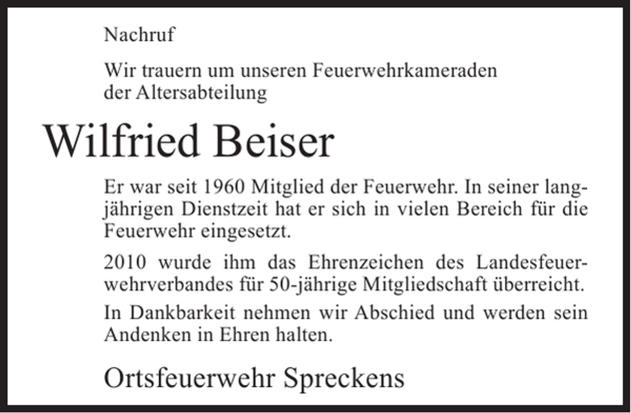 <p>Nachruf<br />Wir trauern um unseren Feuerwehrkameraden<br />der Altersabteilung</p><p>Wilfried Beiser</p><p>Er war seit 1960 Mitglied der Feuerwehr. In seiner langjährigen Dienstzeit hat er sich in vielen Bereich für die<br />Feuerwehr eingesetzt.<br />2010 wurde ihm das Ehrenzeichen des Landesfeuerwehrverbandes für 50-jährige Mitgliedschaft überreicht.<br />In Dankbarkeit nehmen wir Abschied und werden sein<br />Andenken in Ehren halten.</p><p>Ortsfeuerwehr Spreckens</p>