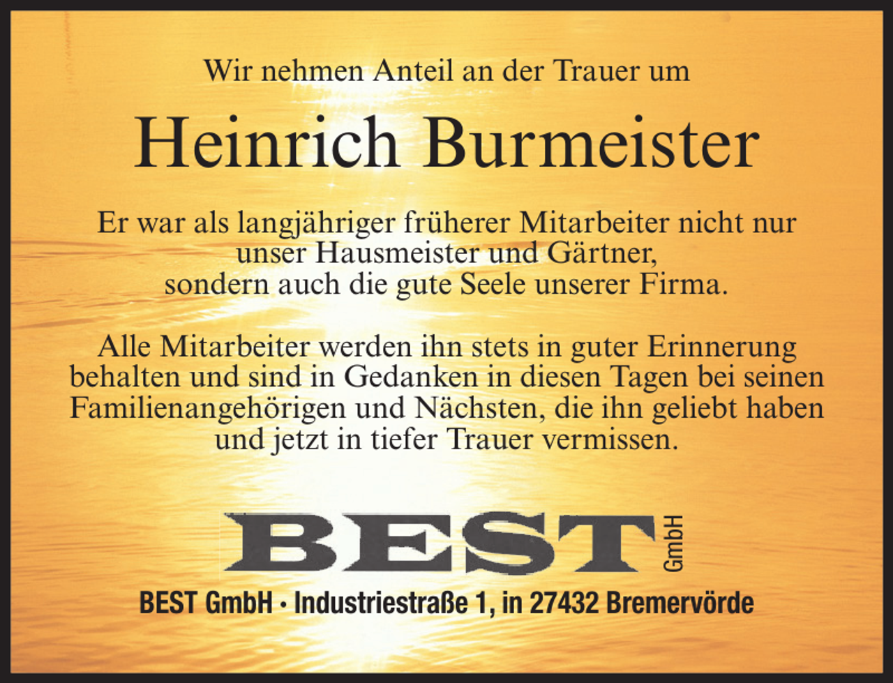 <p>Wir nehmen Anteil an der Trauer um</p><p>Heinrich Burmeister<br />Er war als langjähriger früherer Mitarbeiter nicht nur<br />unser Hausmeister und Gärtner,<br />sondern auch die gute Seele unserer Firma.</p><p>GmbH</p><p>Alle Mitarbeiter werden ihn stets in guter Erinnerung<br />behalten und sind in Gedanken in diesen Tagen bei seinen<br />Familienangehörigen und Nächsten, die ihn geliebt haben<br />und jetzt in tiefer Trauer vermissen.</p><p>BEST GmbH ∙ Industriestraße 1, in 27432 Bremervörde</p>