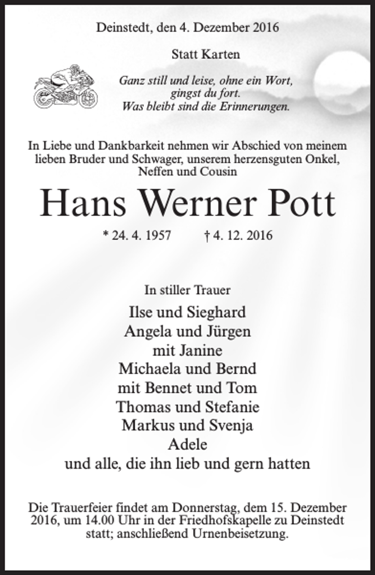 <p>Deinstedt, den 4. Dezember 2016<br />Statt Karten<br />Ganz still und leise, ohne ein Wort,<br />gingst du fort.<br />Was bleibt sind die Erinnerungen.<br />In Liebe und Dankbarkeit nehmen wir Abschied von meinem<br />lieben Bruder und Schwager, unserem herzensguten Onkel,<br />Neffen und Cousin</p><p>Hans Werner Pott<br />* 24. 4. 1957 † 4. 12. 2016</p><p>In stiller Trauer</p><p>Ilse und Sieghard<br />Angela und Jürgen<br />mit Janine<br />Michaela und Bernd<br />mit Bennet und Tom<br />Thomas und Stefanie<br />Markus und Svenja<br />Adele<br />und alle, die ihn lieb und gern hatten<br />Die Trauerfeier findet am Donnerstag, dem 15. Dezember<br />2016, um 14.00 Uhr in der Friedhofskapelle zu Deinstedt<br />statt; anschließend Urnenbeisetzung.</p>
