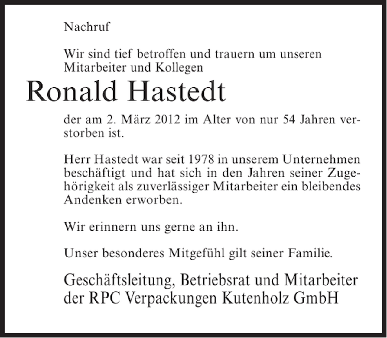 <p>Nachruf<br />Wir sind tief betroffen und trauern um unseren<br />Mitarbeiter und Kollegen</p><p>Ronald Hastedt<br />der am 2. März 2012 im Alter von nur 54 Jahren verstorben ist.<br />Herr Hastedt war seit 1978 in unserem Unternehmen<br />beschäftigt und hat sich in den Jahren seiner Zugehörigkeit als zuverlässiger Mitarbeiter ein bleibendes<br />Andenken erworben.<br />Wir erinnern uns gerne an ihn.<br />Unser besonderes Mitgefühl gilt seiner Familie.</p><p>Geschäftsleitung, Betriebsrat und Mitarbeiter<br />der RPC Verpackungen Kutenholz GmbH</p>