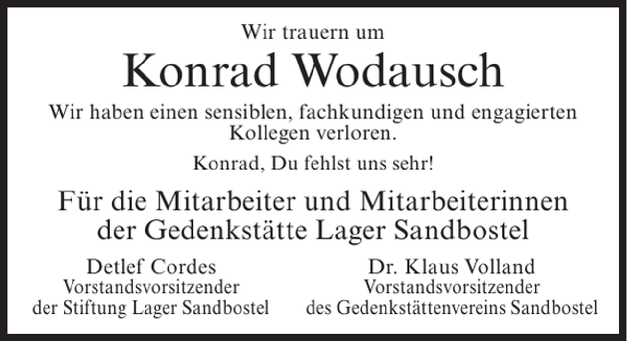 <p>Wir trauern um</p><p>Konrad Wodausch<br />Wir haben einen sensiblen, fachkundigen und engagierten<br />Kollegen verloren.<br />Konrad, Du fehlst uns sehr!</p><p>Für die Mitarbeiter und Mitarbeiterinnen<br />der Gedenkstätte Lager Sandbostel</p><p>Detlef Cordes</p><p>Vorstandsvorsitzender<br />der Stiftung Lager Sandbostel</p><p>Dr. Klaus Volland</p><p>Vorstandsvorsitzender<br />des Gedenkstättenvereins Sandbostel</p>
