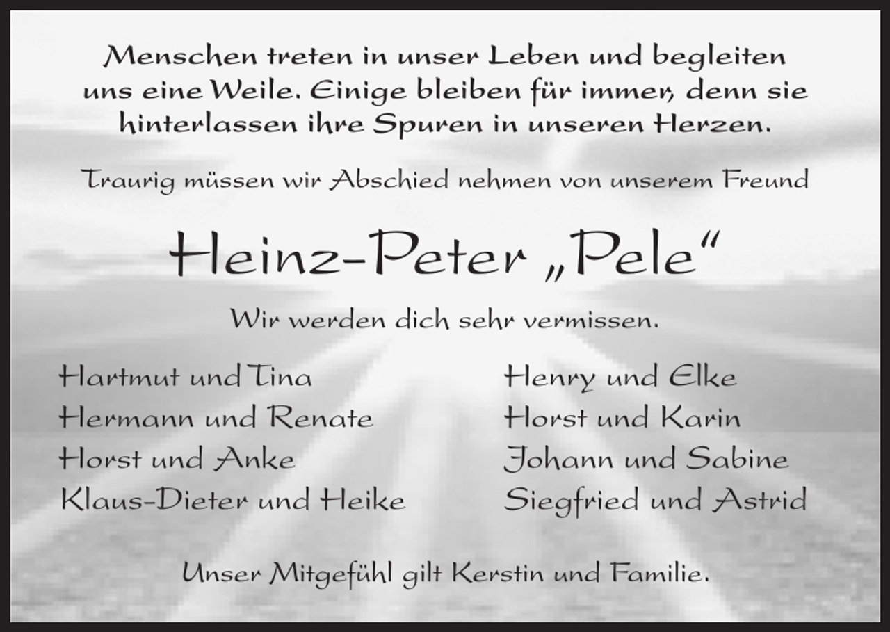 <p>Menschen treten in unser Leben und begleiten<br />uns eine Weile. Einige bleiben für immer, denn sie<br />hinterlassen ihre Spuren in unseren Herzen.<br />Traurig müssen wir Abschied nehmen von unserem Freund</p><p>Heinz-Peter „Pele“<br />Wir werden dich sehr vermissen.</p><p>Hartmut und Tina<br />Hermann und Renate<br />Horst und Anke<br />Klaus-Dieter und Heike</p><p>Henry und Elke<br />Horst und Karin<br />Johann und Sabine<br />Siegfried und Astrid</p><p>Unser Mitgefühl gilt Kerstin und Familie.</p>