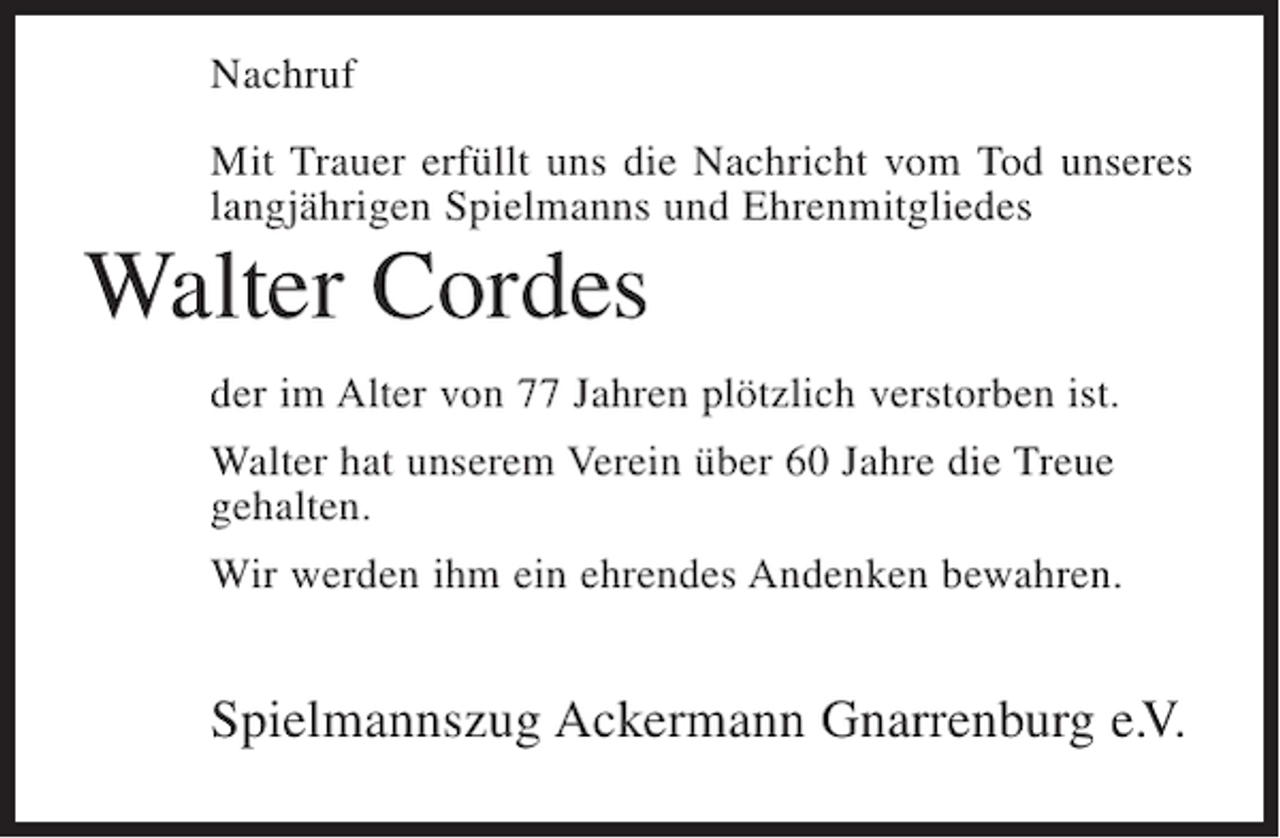 <p>Nachruf<br />Mit Trauer erfüllt uns die Nachricht vom Tod unseres<br />langjährigen Spielmanns und Ehrenmitgliedes</p><p>Walter Cordes<br />der im Alter von 77 Jahren plötzlich verstorben ist.<br />Walter hat unserem Verein über 60 Jahre die Treue<br />gehalten.<br />Wir werden ihm ein ehrendes Andenken bewahren.</p><p>Spielmannszug Ackermann Gnarrenburg e.V.</p>