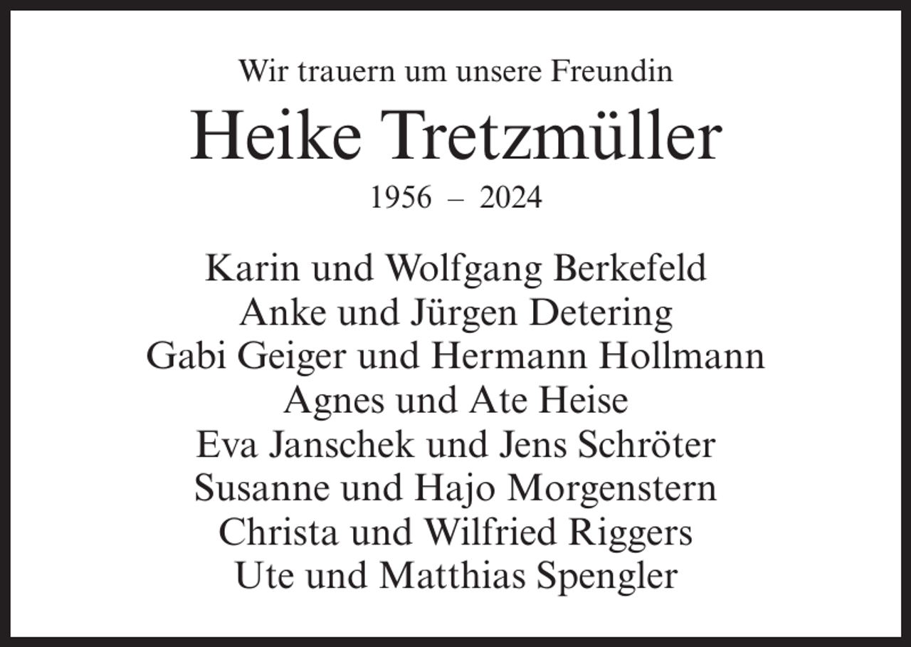 <p>Wir trauern um unsere Freundin</p><p>Heike Tretzmüller<br />1956 – 2024</p><p>Karin und Wolfgang Berkefeld<br />Anke und Jürgen Detering<br />Gabi Geiger und Hermann Hollmann<br />Agnes und Ate Heise<br />Eva Janschek und Jens Schröter<br />Susanne und Hajo Morgenstern<br />Christa und Wilfried Riggers<br />Ute und Matthias Spengler</p>