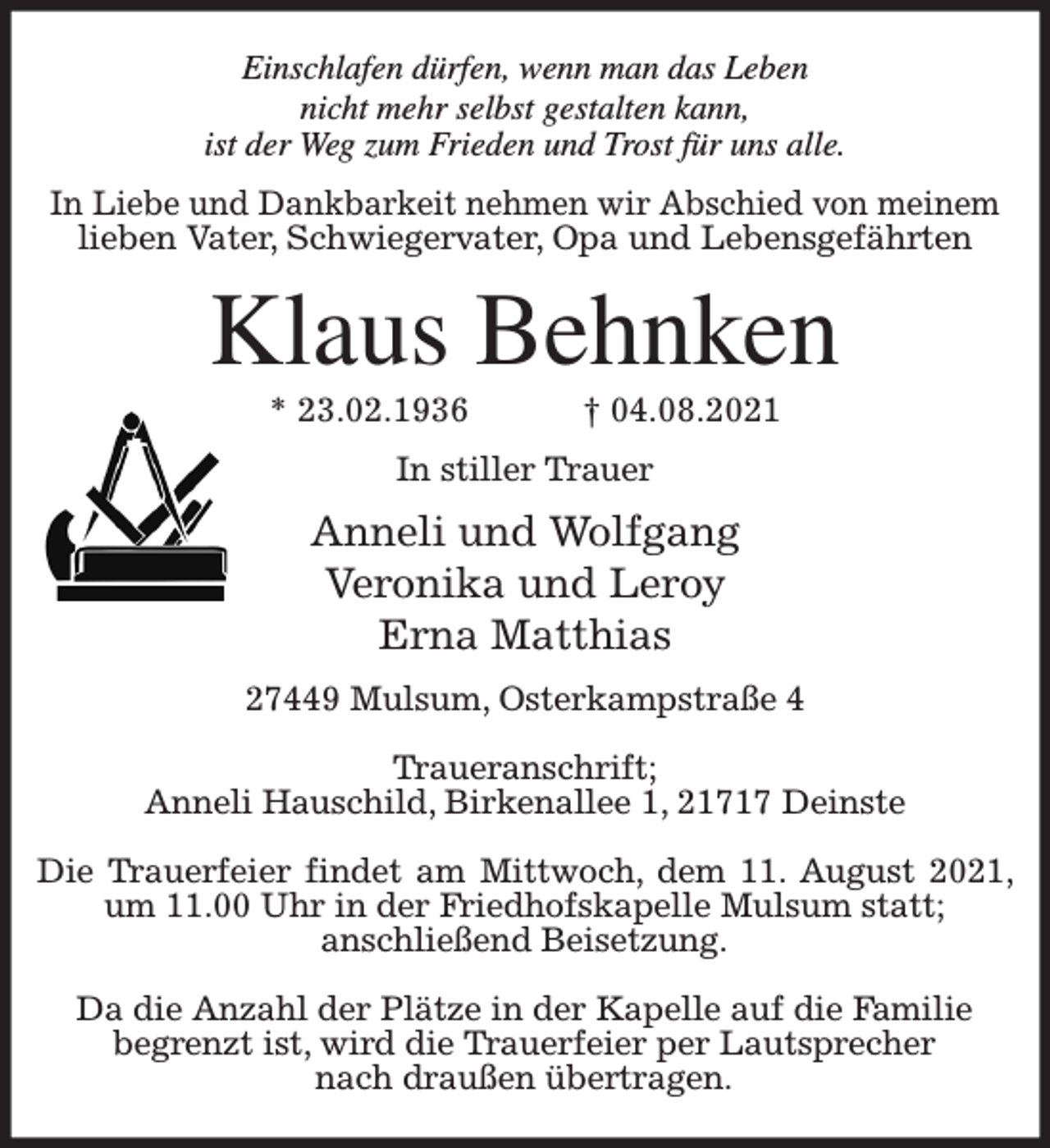 <p>Einschlafen dürfen, wenn man das Leben<br />nicht mehr selbst gestalten kann,<br />ist der Weg zum Frieden und Trost für uns alle.<br />In Liebe und Dankbarkeit nehmen wir Abschied von meinem<br />lieben Vater, Schwiegervater, Opa und Lebensgefährten</p><p>Klaus Behnken<br />* 23.02.1936</p><p>† 04.08.2021</p><p>In stiller Trauer</p><p>Anneli und Wolfgang<br />Veronika und Leroy<br />Erna Matthias<br />27449 Mulsum, Osterkampstraße 4<br />Traueranschrift;<br />Anneli Hauschild, Birkenallee 1, 21717 Deinste<br />Die Trauerfeier findet am Mittwoch, dem 11. August 2021,<br />um 11.00 Uhr in der Friedhofskapelle Mulsum statt;<br />anschließend Beisetzung.<br />Da die Anzahl der Plätze in der Kapelle auf die Familie<br />begrenzt ist, wird die Trauerfeier per Lautsprecher<br />nach draußen übertragen.</p>