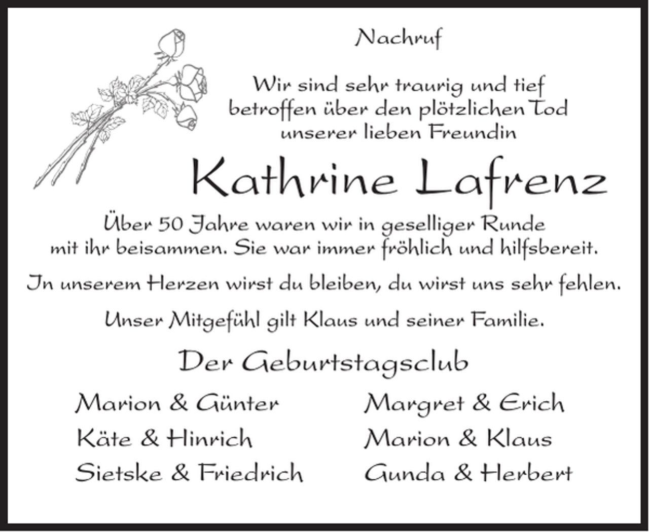 <p>Nachruf<br />Wir sind sehr traurig und tief<br />betroffen über den plötzlichen Tod<br />unserer lieben Freundin</p><p>Kathrine Lafrenz</p><p>Über 50 Jahre waren wir in geselliger Runde<br />mit ihr beisammen. Sie war immer fröhlich und hilfsbereit.</p><p>In unserem Herzen wirst du bleiben, du wirst uns sehr fehlen.<br />Unser Mitgefühl gilt Klaus und seiner Familie.</p><p>Der Geburtstagsclub<br />Marion &amp; Günter<br />Käte &amp; Hinrich<br />Sietske &amp; Friedrich</p><p>Margret &amp; Erich<br />Marion &amp; Klaus<br />Gunda &amp; Herbert</p>
