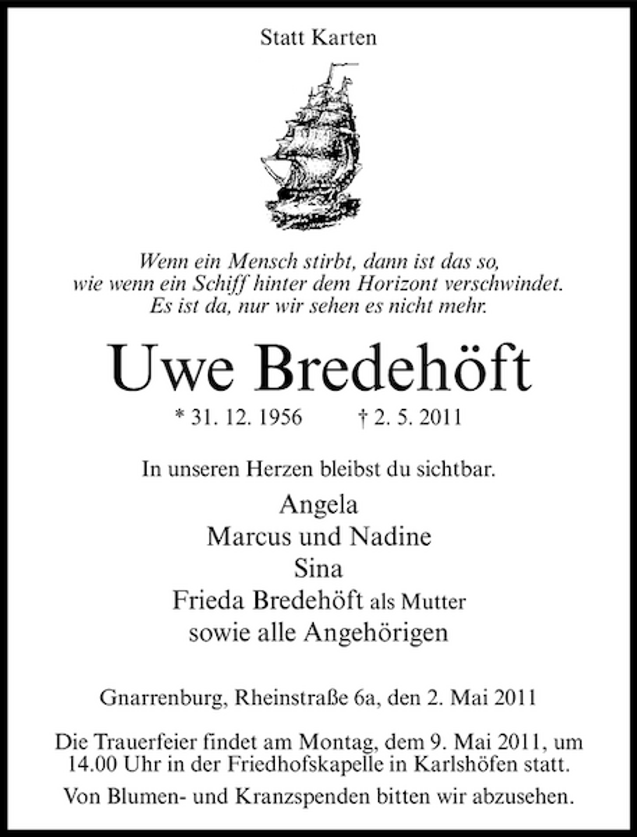 <p>Statt Karten</p><p>Wenn ein Mensch stirbt, dann ist das so, wie wenn ein Schiff hinter dem Horizont verschwindet. Es ist da, nur wir sehen es nicht mehr.</p><p>Uwe Bredehöft<br />* 31. 12. 1956 † 2. 5. 2011 In unseren Herzen bleibst du sichtbar.</p><p>Angela Marcus und Nadine Sina Frieda Bredehöft als Mutter sowie alle Angehörigen<br />Gnarrenburg, Rheinstraße 6a, den 2. Mai 2011 Die Trauerfeier findet am Montag, dem 9. Mai 2011, um 14.00 Uhr in der Friedhofskapelle in Karlshöfen statt. Von Blumen- und Kranzspenden bitten wir abzusehen.</p>