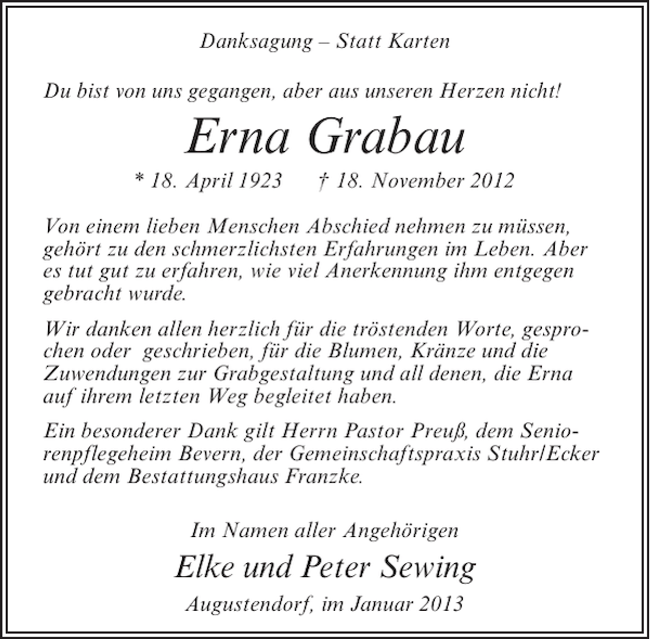 <p>Danksagung – Statt Karten<br />Du bist von uns gegangen, aber aus unseren Herzen nicht!</p><p>Erna Grabau<br />* 18. April 1923</p><p>† 18. November 2012</p><p>Von einem lieben Menschen Abschied nehmen zu müssen,<br />gehört zu den schmerzlichsten Erfahrungen im Leben. Aber<br />es tut gut zu erfahren, wie viel Anerkennung ihm entgegen<br />gebracht wurde.<br />Wir danken allen herzlich für die tröstenden Worte, gesprochen oder geschrieben, für die Blumen, Kränze und die<br />Zuwendungen zur Grabgestaltung und all denen, die Erna<br />auf ihrem letzten Weg begleitet haben.<br />Ein besonderer Dank gilt Herrn Pastor Preuß, dem Seniorenpflegeheim Bevern, der Gemeinschaftspraxis Stuhr/Ecker<br />und dem Bestattungshaus Franzke.<br />Im Namen aller Angehörigen</p><p>Elke und Peter Sewing<br />Augustendorf, im Januar 2013</p>