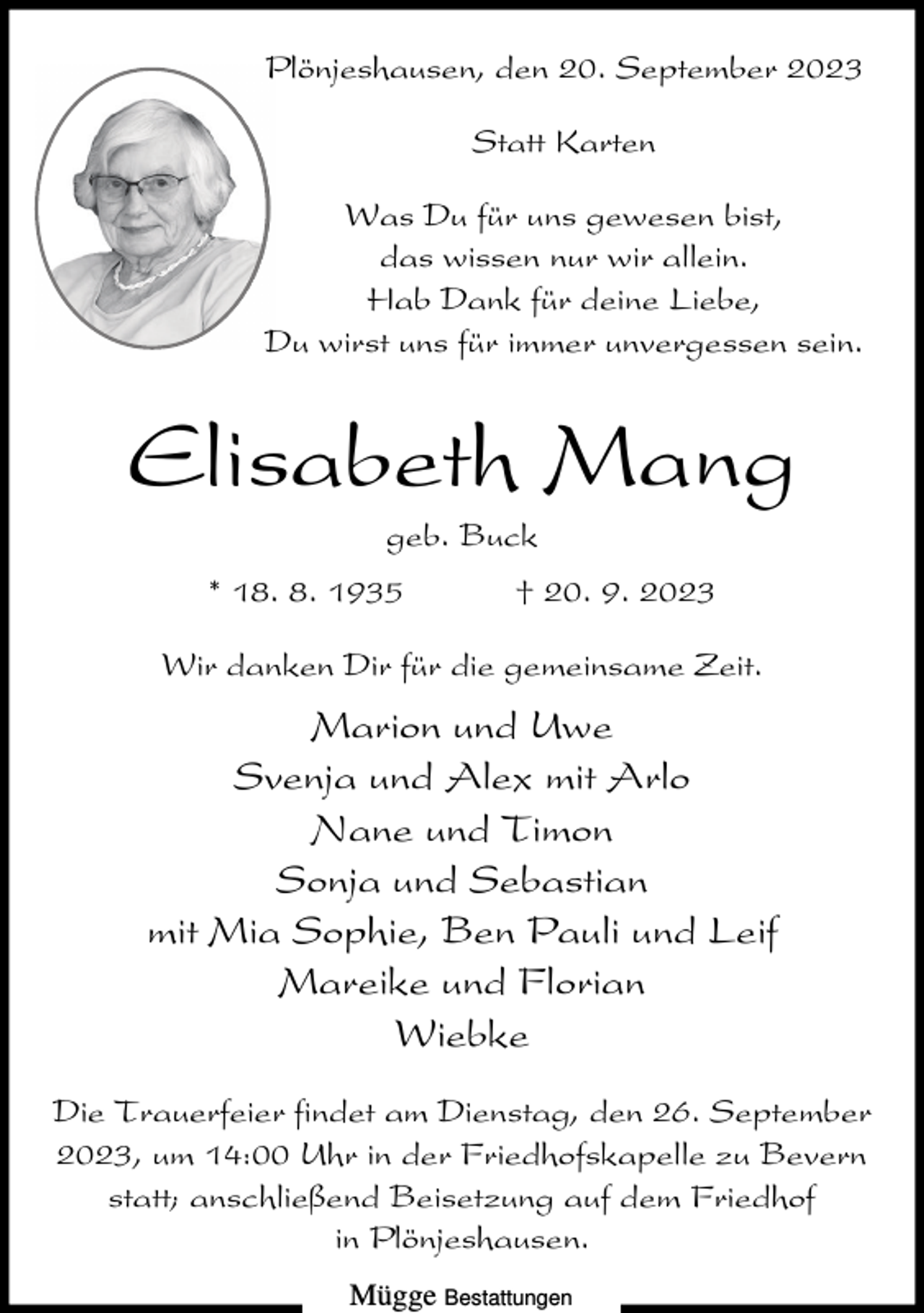 <p>Plönjeshausen, den 20. September 2023<br />Statt Karten<br />Was Du für uns gewesen bist,<br />das wissen nur wir allein.<br />Hab Dank für deine Liebe,<br />Du wirst uns für immer unvergessen sein.</p><p>Elisabeth Mang<br />geb. Buck<br />* 18. 8. 1935</p><p>† 20. 9. 2023</p><p>Wir danken Dir für die gemeinsame Zeit.</p><p>Marion und Uwe<br />Svenja und Alex mit Arlo<br />Nane und Timon<br />Sonja und Sebastian<br />mit Mia Sophie, Ben Pauli und Leif<br />Mareike und Florian<br />Wiebke<br />Die Trauerfeier findet am Dienstag, den 26. September<br />2023, um 14:00 Uhr in der Friedhofskapelle zu Bevern<br />statt; anschließend Beisetzung auf dem Friedhof<br />in Plönjeshausen.<br />Mügge Bestattungen</p>