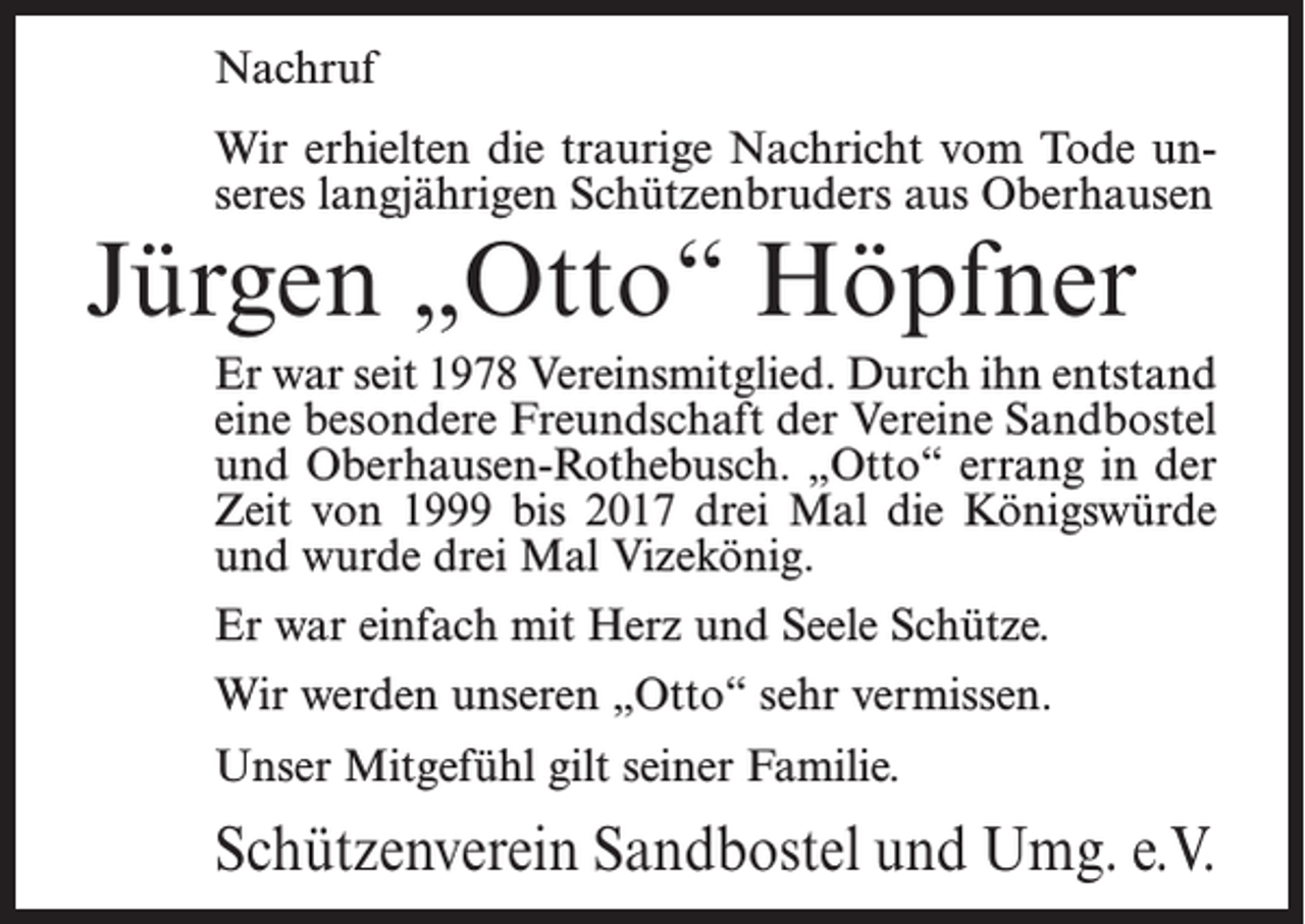 <p>Nachruf<br />Wir erhielten die traurige Nachricht vom Tode unseres langjährigen Schützenbruders aus Oberhausen</p><p>Jürgen „Otto“ Höpfner</p><p>Er war seit 1978 Vereinsmitglied. Durch ihn entstand<br />eine besondere Freundschaft der Vereine Sandbostel<br />und Oberhausen-Rothebusch. „Otto“ errang in der<br />Zeit von 1999 bis 2017 drei Mal die Königswürde<br />und wurde drei Mal Vizekönig.<br />Er war einfach mit Herz und Seele Schütze.<br />Wir werden unseren „Otto“ sehr vermissen.<br />Unser Mitgefühl gilt seiner Familie.</p><p>Schützenverein Sandbostel und Umg. e.V.</p>