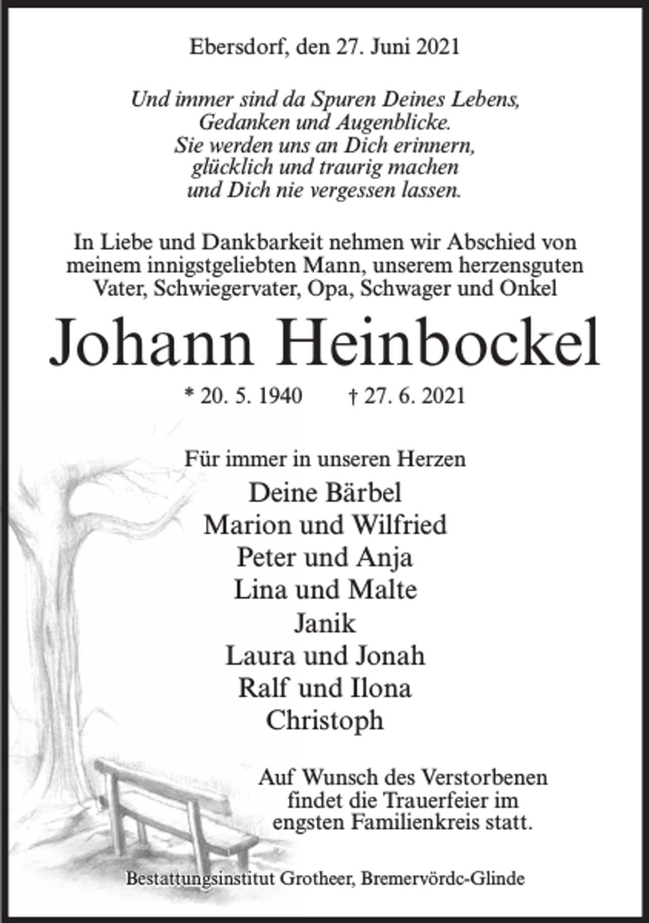 <p>Ebersdorf, den 27. Juni 2021<br />Und immer sind da Spuren Deines Lebens,<br />Gedanken und Augenblicke.<br />Sie werden uns an Dich erinnern,<br />glücklich und traurig machen<br />und Dich nie vergessen lassen.<br />In Liebe und Dankbarkeit nehmen wir Abschied von<br />meinem innigstgeliebten Mann, unserem herzensguten<br />Vater, Schwiegervater, Opa, Schwager und Onkel</p><p>Johann Heinbockel<br />* 20. 5. 1940</p><p>† 27. 6. 2021</p><p>Für immer in unseren Herzen</p><p>Deine Bärbel<br />Marion und Wilfried<br />Peter und Anja<br />Lina und Malte<br />Janik<br />Laura und Jonah<br />Ralf und Ilona<br />Christoph<br />Auf Wunsch des Verstorbenen<br />findet die Trauerfeier im<br />engsten Familienkreis statt.<br />Bestattungsinstitut Grotheer, Bremervördc-Glinde</p>