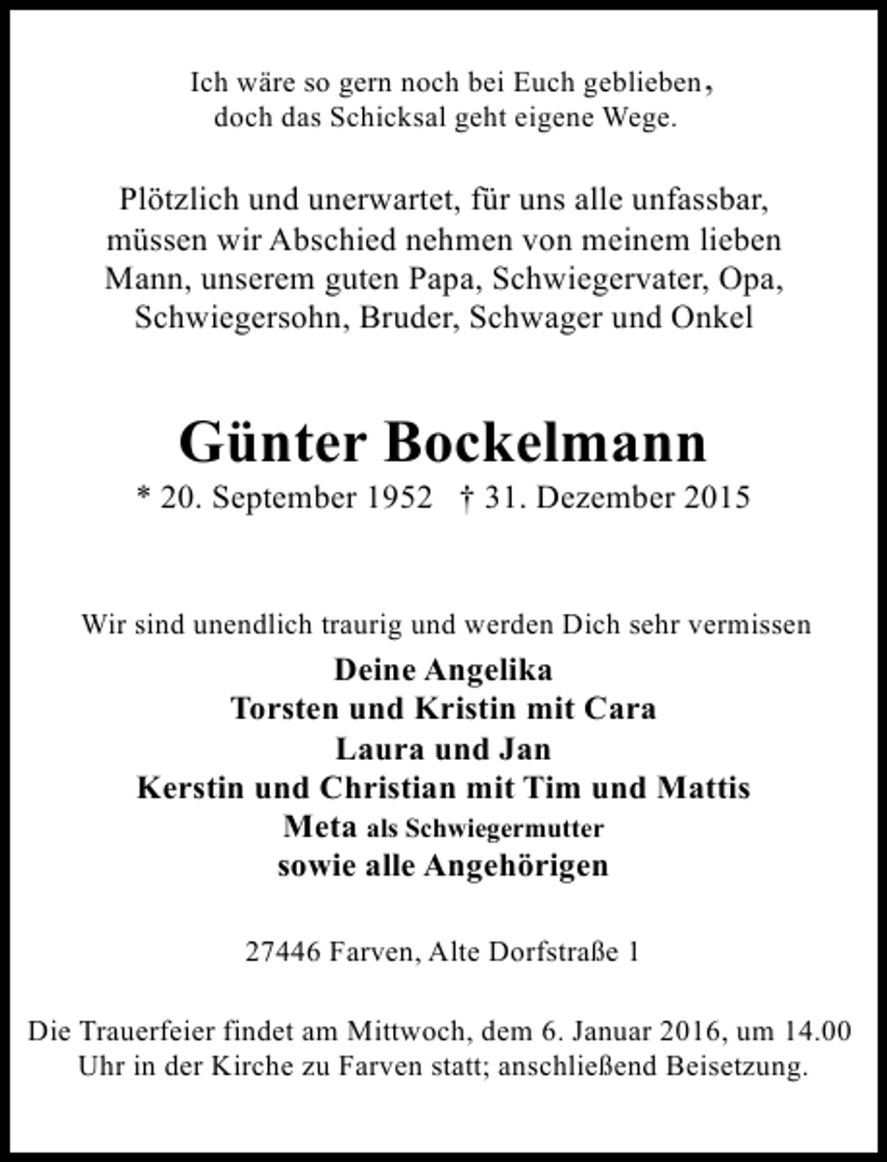 <p>Ich wäre so gern noch bei Euch geblieben ,<br />doch das Schicksal geht eigene Wege.</p><p>Plötzlich und unerwartet, für uns alle unfassbar,<br />müssen wir Abschied nehmen von meinem lieben<br />Mann, unserem guten Papa, Schwiegervater, Opa,<br />Schwiegersohn, Bruder, Schwager und Onkel</p><p>Günter Bockelmann</p><p>* 20. September 1952 † 31. Dezember 2015<br />Wir sind unendlich traurig und werden Dich sehr vermissen</p><p>Deine Angelika<br />Torsten und Kristin mit Cara<br />Laura und Jan<br />Kerstin und Christian mit Tim und Mattis<br />Meta als Schwiegermutter<br />sowie alle Angehörigen<br />27446 Farven, Alte Dorfstraße 1<br />Die Trauerfeier findet am Mittwoch, dem 6. Januar 2016, um 14.00<br />Uhr in der Kirche zu Farven statt; anschließend Beisetzung.</p>