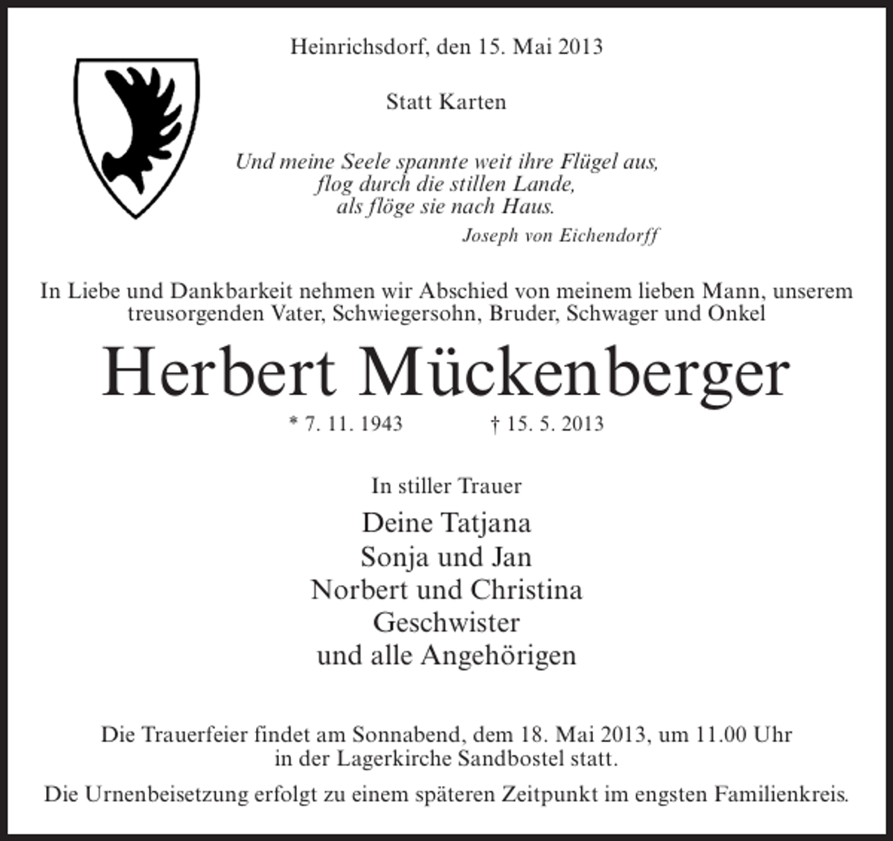 <p>Heinrichsdorf, den 15. Mai 2013<br />Statt Karten<br />Und meine Seele spannte weit ihre Flügel aus,<br />flog durch die stillen Lande,<br />als flöge sie nach Haus.<br />Joseph von Eichendorff</p><p>In Liebe und Dankbarkeit nehmen wir Abschied von meinem lieben Mann, unserem<br />treusorgenden Vater, Schwiegersohn, Bruder, Schwager und Onkel</p><p>Herbert Mückenberger<br />* 7. 11. 1943 † 15. 5. 2013</p><p>In stiller Trauer</p><p>Deine Tatjana<br />Sonja und Jan<br />Norbert und Christina<br />Geschwister<br />und alle Angehörigen<br />Die Trauerfeier findet am Sonnabend, dem 18. Mai 2013, um 11.00 Uhr<br />in der Lagerkirche Sandbostel statt.<br />Die Urnenbeisetzung erfolgt zu einem späteren Zeitpunkt im engsten Familienkreis.</p>