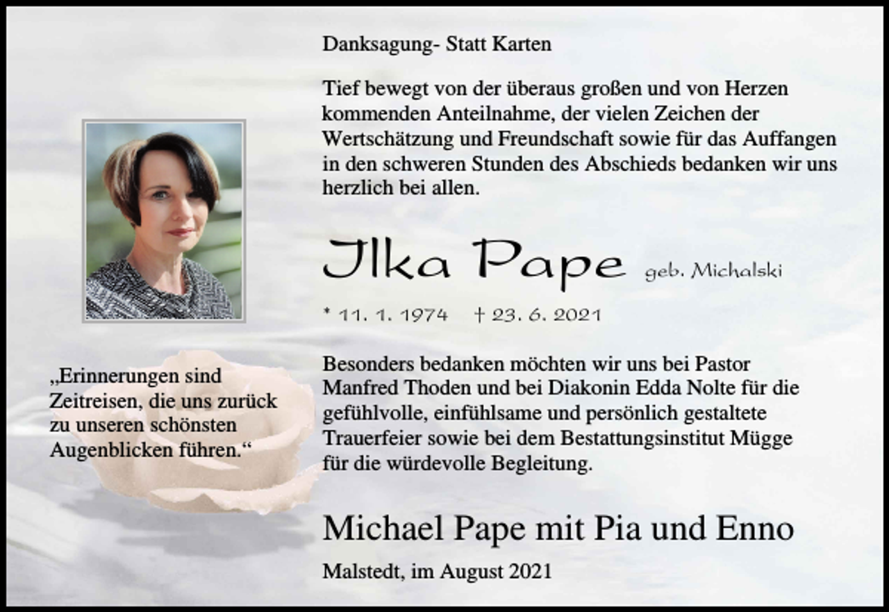 <p>Danksagung- Statt Karten<br />Tief bewegt von der überaus großen und von Herzen<br />kommenden Anteilnahme, der vielen Zeichen der<br />Wertschätzung und Freundschaft sowie für das Auffangen<br />in den schweren Stunden des Abschieds bedanken wir uns<br />herzlich bei allen.</p><p>Ilka Pape<br />* 11. 1. 1974<br />„Erinnerungen sind<br />Zeitreisen, die uns zurück<br />zu unseren schönsten<br />Augenblicken führen.“</p><p>geb. Michalski</p><p>† 23. 6. 2021</p><p>Besonders bedanken möchten wir uns bei Pastor<br />Manfred Thoden und bei Diakonin Edda Nolte für die<br />gefühlvolle, einfühlsame und persönlich gestaltete<br />Trauerfeier sowie bei dem Bestattungsinstitut Mügge<br />für die würdevolle Begleitung.</p><p>Michael Pape mit Pia und Enno<br />Malstedt, im August 2021</p>
